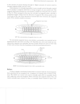 EZGCWO’l*"l'Zi6?C?/'l»Ct’7’Z'tCCtZ» CO’l’l’Z];)O’l*‘2/671ZS i5
to the amount of current flowing through it. Higher amounts of current result in
stronger magnetic fields, and vice versa.
Unfortunately, it is virtually impossible to pass enough currentthrough atypical
wire to produce a magnetic field that is strong enough to do any useful work. The
magnetic field must somehow be concenitiated, usually by cro'tlrmg the wire as shown
in Fig. 2-9. When arranged in this way, the coil takes on magnetic poles just like a
permanent magnet. Notice how the direction of magnetic itlux always points to the
‘rt-O'7‘tlt pole of the coil. if the direction of current flow were reversed, the magnetic
poles of the coil also would be reversed.
Coil , l/jlagnetic force field
/___...._~---- -- ---.~........._%_
__..--~-“"“::---~;Z§:m_ ~- at --------~ --- MTWMIIQW-*-»-:““'"""~
l |" 1:” ~. -. .' , ._ . _ V.-. 1, i - — __.' " I
'=.___ '-____ -~ _,"@"‘=i W _ Ar T T“i-.r1“M_’f§-W" “__~/-_“‘ '
"-... ‘—-»-.... i ?< I-i £3 ' ’ 3'” w _,_,----—" -—
""'-_ '""‘--- _- L - l . 2 I i . 2 < s . ___, ----""'* __,_—'-'
'“_-‘--___ i “M” 4 i 5 ' 5 -an _._- ' ‘ ""~' ___--'~"'""'_
< —- ~ 1 r ; = V 3 , , .._ __---~
N a—i__w—_,_““_t_- -I ii 11 :1‘ V 5 "I" W ii .’ — ,,_____M____"_m___m
__-»-——" . - '- ""---M-“ "|:.~ I:-—‘ ‘ma 2"-.-._‘___ ~-‘S . ___ .1-.u.._’ _ ~‘W ‘ I 31, ___‘,' ‘I H l V,“ I _‘--,:_ 1 “I
. .__“ _,_r_N_ M ___
... "—._._ ___; _ “‘i-i-—..._._..... i_...,.~....._..._.._...,i---*""“—-—"""‘ -
'-_..____ __:=-“*—__._ “Q *_,_m_
_...i____ -——-——--ia——--—————-—~'“'"""'"""-"-——--_ __--__._ ﬁg W... _ —
21-=9 The concentra.tion of magnetic force in a coil.
To concentrate magnetic forces even furtheif, a permeable core material can be
inserted into the coil center as in Fig. 2-10. Ty_3ica.lfly, iron, steel., and cobalt are con-
sidered the classical core materials, but iron-ceranuc blends are used as well. Coils
of wire such as these form the foundation of all electromechanical cleviceU2
lvlagnetic
G011 force
lines
area.-_i _ —7_
___-_" ___.-> _ ___
~>' --' "
!~‘.’1’=£"-2‘
. ._ -...:_: .__
' 7 " —' ¢..».;;.~.. ‘—-4» -'-____ _ . —'.-__ -w_
_.- __- 1 ———._..__ "'.._ -_
_..' _-." ___ _ ._ :-~;.;_. i a... ___ '*-_ -.._
.' -' -»‘“' _ Y ~~...‘-..- "' ' 'n .- .- .._. j
I E__ -:__ .5: . ,_, -V . ~ - A fmﬁs F-., _"':;- '11 '1: '3
'"--.u_"'-__ _; , _,_ J "t ..._j*g » "i »-—"‘"___-"' C0111"-3
”'"'"—-“II —~ 2 i if F -t it ‘T_:.---""_ 1'-—"“"_ -. .- --, 1-*._..._. ;, ii . ii _____*- , i11ate1ia..
N _i___ —~ W . it it -~--~_ _,_ s
_.---"“"___- ""11"" *1-~ ~ ~ t" '= "-~Tl-"ix: ___ '"'-—-~._-"H -"__ -"'-Q“ -- P‘-'=='-‘=2 .. L‘-., ‘I’ ___—-T 7. ;i7_V___ *__ T , Q";-' _ -—— _"""':_?a""-<_ -"1.
. 1 '-' ll‘ I ..._ '3'“'"1 . Z»;-'1.‘~..~',.x<~..,__,___»-» _ 'w“_"'__':| _:I 3|
ﬂLzl~ $_%
a
l |‘ I, .-'“":'um' -.L ,_ __ -=,_ .9
._ -___ --_,_ ""' _,»r.___“ ..______ .....,____ I ,.. I -- T
aaaa
'*'*—.... _.==-vi ' ' WK-,_ I
Z2.-id Concentrating magnetic force with a permeable core.
Reiays
A relay is simply a mechanical switch that is actuated with the electromagnetic
force generated by an energized coil. A diagram of typical relay is shown in Fig.
2-ll. The switch (or coittctct set) can be normally open (NO) or normally closed
(NC) while the coil is de~energi:z.ed. When activated, the magnetic field of the coil
causes normally open contacts to close, or normally closed contacts to open. Con-
 