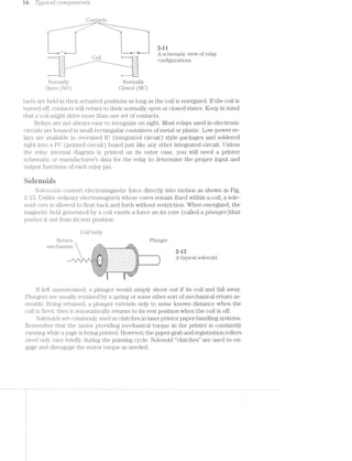 l@* C';§' T;y,p'tcrz.l conrtpo~iz.ei2.ts
Contacts
l l & 2-ll
_ . _ __ A schematic view of relay
*~ Co1.l *- 1- . -configurations.
Normally Normally
Open (NC) Closed (NC)
tacts are held in their actuated positions as long as the coil is energized. lf the coil is
turned off, contacts will return to their normally open or closed states. Keep in mind
that a coil might drive more than one set of contacts.
Relays are not always easy to recognize on sight. l/lost relays used in electronic
circuits are housed in small rectangular containers of metal or plastic. Low-power re-
lays are available in oversized lC (integrated circuit) style packages and soldered
right into a PC (printed circuit) board just like any other integrated circuit. Unless
the relay internal diagram is printed on its outer case, you will need a printer
schematic or mamifacturer’s data for the relay to determine the proper input and
output functions of each relay pin.
Ruienuiris
SOZ-8"l‘2.-O'Z(Tt-S convert electromagnetic force directly into motion as shown in Fig.
2-l2. Unlike ordinary electromagnets whose cores remain fixed within a coil, a sole-
noid core is allowed to float back and forth without restriction. When energized, the
magnetic field generated by a coil exerts a force on its core (called a ptim.ge"r')that
pushes it out f'i'om its rest position.
Coil body
T Return Plunger
mechanism h.g.;.g.~.-.~.'.~.'.~. - '.51.;<l,F._~,.,,,-1‘;-1-;|;q-;~_-_ - - - | > - . . -_-_-
.;.;.;.;.;.;.;.;.;.;.;-;.;.;. _. ,- _. . - . . - '-'. in_._._._._.,._._-_-_-_|_._-_-_|, . ~ ~ .' .' ~' .' .' .' 1-,
¢'|'~'¢'v'»'u' “ ‘J-'¢'|'~'v'| '- '- '- II '- 'u 'u '- '¢_. .. . ._. . . . . . . . . . .
 *2
Aia>raS@1e@e-
E
>:-:-:':- -:-:-:-:-:. ' . ' . ' . ' . ' . ' . ' . " . 1:
-' -" -' -' -'
I-I-1‘I*I~I;I;:;§;Z;I;I;I:I _ '._ '._ '._ -._ '._ '._ '._ '._ _i;:
‘ij§§E§iiE§§§E§§§E§i§§§§1i*= ' ' ' ' ' = -- .,'.-.-:1§¢§'. . ._ ( ............
'-I;I1Z;1;Z3Z§I§Z;§-' "Z;i;IjI;IjI;i;I;I-'-4&3}. 3,; . , - 1 . , .
r is
lf left unrestrained, a plunger would simply shoot out if its coil and fall away.
Flungers usually retained by a spring or some other sort of mechanical return as-
sembly. Being retained, a plunger extends only to some known distance when the
coil is fired; then it automatically returns to its rest position when the coil is off.
Solenoids are commonly used as clutches in laser printer paper-handling systems.
Remember that the motor providing mechanical torque in the printer is constantly
running while a. page is being printed. However, the paper-grab and registration rollers
need only turn briefly during the printing cycle. Solenoid “clutches” are used to en-
gage and disengage the motor torque as needed.
 