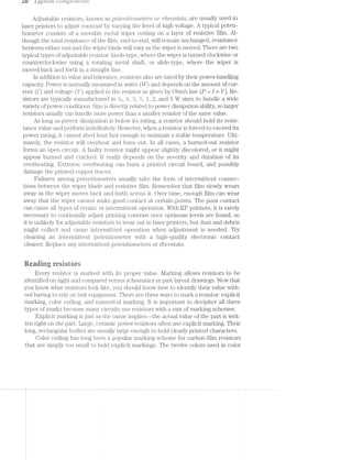 LU 1 LL}/p‘L(jLLL (jU'1'I’Z/_[J()‘/L(3‘)‘£-Li-S
Adjustable resistors, lrnown pote'2'z.t'io'metors or ’i"r'?,€OS'l§CL'L'S, are usually used in
laser printers to adjust contrast by varying the level of high voltage. A typical poten-
tiometer consists of a movable metal wiper resting on a layer of resistive film. Al-
though the total resistance of the film, end-to-end, will remain unchanged, resistance
between either end and the wiper blade will vary as the wiper is moved. There are two
typical types of adjustable resistor: knob-type, where the wiper is turned clockwise or
counterclockwise using a rotating metal shaft, or slide-type, where the wiper is
moved back and forth in a straight line.
ln addition to value and tolerance, resistors also are rated by their power-handling
capacity. Power is normally measured in watts (W) and depends on the amount of cur-
rent (I) and voltage (V) applied to the resistor as given by Ohms law (P : I >< V]. Re-
sistors are typically mamifactured in %@, %, %, ‘A, 1, 2, and 5 W sizes to handle a wide
variety of power conditions. Size is directly related to power dissipation ability, so larger
resistors usually can handle more power than a smaller resistor of the same value.
As long as power dissipation is below its rating, a resistor should hold its resis-
tance value and perform indefinitely. However, when a resistor is forced to exceed its
power rating, it cannot shed heat fast enough to maintain a stable temperature. Ulti-
mately, the resistor will overheat and burn out. in all cases, a burned-out resistor
forms an open circuit. A faulty resistor might appear slightly discolored, or it might
appear burned and cracked. lt really depends on the severity and duration of its
overheating. Extreme overheating can burn a printed circuit board, and possibly
damage the printed copper traces.
Failures among potentiometers usually take the form of intermittent connec-
tions between the wiper blade and resistive film. Remember that film slowly wears
away as the wiper moves back and forth across it. Over time, enough film can wear
away that the wiper cannot make good contact at certain points. The poor contact
can cause all types of erratic or intermittent operation. With EP printers, it is rarely
necessary to contimially adjust printing contrast once optimum levels are found, so
it is unlikely for adjustable resistors to wear out in laser printers, but dust and debris
might collect and cause intermittent operation when adjustment is needed. Try
cleaning an intermittent potentionieter with a high-quality electronic contact
cleaner. Replace any intermitt.ent potentiometers or rheostats.
Reading resistors
Every resistor is marked. with its proper value. l/larking allows resistors to be
identified on sight and compared versus schematics or part layout drawings. Now that
you know what resistors look like, you shou.ld know how to identify their value with-
out having to rely on test equipment. There are three ways to mark a resistor: explicit
marking, color coding, and numerical marking. lt is important to decipher all three
types of marks because many circuits use resistors with a mix of marking schemes.
Explicit marking is just as the name implies--the actual value of the part is writ-
ten right on the part. Large, ceranu'c power resistors often use explicit marking. Their
long, rectangular bodies are usually large enough to hold clearly printed characters.
Color coding has long been a popular marking scheme for carbon-film resistors
that are simply too small to hold explicit markings. The twelve colors used in color
I
 