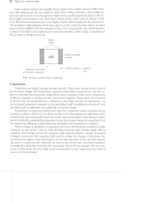 22 Ti/pzlcctl CO’7’1Z]JO7*Z€?77,Z1S
Color-coded resistors are rapidly being replaced by surface-iiiount (SM) resis-
tors. SM resistors are far too small for clear color coding. lnstead, a three-digit nu-
merical code is used (even though you might need a small magnifyiiig glass to see it).
Each digit corresponds to the first three bands of the color code shown in Fig.
2-16. The first two numbers are 'oo.lru.c digits, &1’l(ll1l1€l1l1l1‘Cl11ll1lll)€t1‘1S11110’l7’t7,tlli’Zlj3t7;€?"’.
The multiplier digit indicates how many places to the 7/12./‘(J//iii; that the values decimal
place must be shifted. For the example of 2-17, a numerical code of 102 denotes
a value of 10 with 2 zeros added on to make the number 1,000 (1 l<t?.). A inarlring of
331 is read as 830 Q, and so on.
Metal
leads
/
. We
. . .  ' ‘ '2 P : : ‘1 1).
Resistive material 10 A 100 Q ALMS) }1’%OU“
on ceramic substrate " ‘“‘
2-17 Surface-mount resistor inarkings.
ﬁapaeitors
Capacitors are simply energy-storage devices. They store energy in the forin of
an electrical charge. By themselves, capacitors have little practical use, but the ca-
pacitor principle has important applications when combined with. other components
in filters, resonant or timiiig circuits, and power supplies. Capacitance is measured
inj‘cz.rrctcts (F). ln actual practice, a farad is a very large amount of capacitance, so
most normal capacitors measure in the microfarad (uF or millionths of a farad) and
picofarad (pF or inillionths of millioiuih of a farad) range.
In principle, av capacitor is little more than two conductive plates separated by an
insulator (called a £1/Z€t€Ct'1"”ZC) as shown i.n Fig. 2-18. The amount of capacitance pro-
vided by this type of assembly depends on the area of each plate, their distance apart,
and the dielectric material that separates thern. Even larger values of capacitance can
be created by rolling up a plate/dielectric assembly and housing it in a cylinder.
When voltage is applied to a capacitor, electrons will flow into it until it is fully
charged. At that point, current stops flowing (even though voltage might still be
applied), and voltage across the capacitor will equal its applied voltage. lf applied
voltage is removed, the capacitor will tend to retain the charge of electrons de-
posited on its plates. Just how long it can do this depends on the specific materi-
als used to construct the capacitor, as well as its overall size. lnternal resistance
through the dielectric material will eventually bleed off any charge. For the pur-
poses of this book, all you really need to remember is that capacitors are built to
store electrical charge.
 