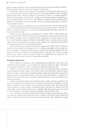2a T3/ptcctt coirn;poirte'i"its
midity. Larger capacitors can be assembled into large, hermetically sealed canisters.
Fixed capacitors also are designed in surface-mount form. 0
Electrolytic capacitors are polarized components--they must be inserted into a
circuit in the proper orientation with respect to the applied signal voltage. Tantalum
capacitors are often found in dipped (or tectrolrop) shape, or as small canisters.
Aluminum electrolytic capacitors are usually used in general-purpose applications
where polarized devices are needed. The difference between fixed and electrolytic
capacitors is primarily in their materials, but the principles and purpose of capaci-
tance remain the same.
Capacitors also are designated as cimzlctl. or rctoltctl devices, which indicates the
capacitor lead configuration. When both leads emerge from the same end of the ca-
pacitor, the device is said to be moltctl. lf the leads emerge from either side, the ca-
pacitor is known as axial.
Surface-mount capacitors are usually fixed ceramic devices using a dielectric
core capped by electrodes at both ends. lf an electrolytic capacitor is needed, a sur-
face-mount tantalum device is typically used. Although the construction of a sur-
face-mount tantalum capacitor differs substantially from a ceramic surface-mount
capacitor, they both appear very similar to the unaided eye. All polarized capacitors
are marked with some type of polai'ity indicator.
Like resistors, most capacitors tend to be rugged and reliable devices. Because
they only store energy (not dissipate it), it is virtually impossible to burn them out.
You can damage or destroy capacitors if you exceed their working voltage (WV) rat-
ing or reverse the orientation of a polarized device. Damage can occur if a failure
elsewhere in a circuit causes excessive energy to be applied across a capacitor, or if
you should install a new electrolytic capacitor incorrectly.
Reading capacitors
Like resistors, all capacitors carry markings that identify their value. Once you
understand the markings, you can determine capacitor values on sight. Capacitors
are typically marked in two ways: explicit marking and numerical codes.
E;tlj;7l’t-Cit '7‘7"tCt'1*"/Z{3'Z’1‘?.,Q is used with capacitors that are physically large enough to
carry their printed value. Large, ceramic disk, mylar, and electrolytic capacitors have
plenty of surface area to hold readable markings. Note that all polarized capacitors,
regardless of size, must show which of their two leads are positive or negative. Be
certain to pay close attention to polarizer markings whenever you are testing or re-
placing capacitors.
Small, nonpolarized capacitors and many sizes of surface-mount capacitors now
make use of numerical coding schemes. The pattern of numerical markings is easy to
follow because it is very similar to the marking technique used with numerically
coded resistors. A series of three numbers is used—the first two numbers are the
value digits, and the third number is the multiplier digit (how many zeros are added
to the value digits). Capacitor numerical marking is shown in Fig. 2-20.
Most capacitor numerical markings are based on picofarad measurements. Thus,
the capacitor marked 150 would be read as a value of 15 with no zeros added (15
pE). A marking of 151 is 15 with one zero added (150 pll‘). The marking 152 would
 