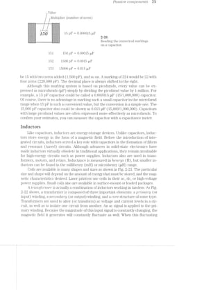 Pctssiliie componeitts 25
Value
l/lultiplier (number of zeros)
* =:i:i:3:i:i:3:3:7:1r '1:i:!:3:!:!:!:i:i
ian 15 PF = 0.000015 ail“:-:-:-:-:-:-:-:-:-: , ; :;:;:;:;:;:;:;:;:;: ,
2"?“r Z'I'Z'i'I';'Z'Z'I'I ‘ I-I-1"?!-1-1-1-I . .
. Reading the numerical markings
H l l A A l on a capacitor.
151 150 pF m 0.00015 uF
152 1500 pF I 0.0015 uF
153 15000 pl?‘ 2 0.015 ul?‘
be 15 with two zeros added (1,500 pli‘), and so on. A marking of 224 would be 22 with
four zeros (220,000 pF). The decimal p1a.ce is always shifted to the right.
Although this marking system is based on picofarads, every value can be ex-
pressed as microfarads (uF) simply by dividing the picofarad value by 1 million. For
example, a 15 pF capacitor could be called a 0.000015 uF (15/1,000,000) capacitor.
Of course, there is no advantage in marking such a small capacitor in the microfarad
range when 15 pl?‘ is such a convenient value, but the conversion is a simple one. The
15,000 pl? capacitor also could be shown as 0.015 uF (15,000/1,000,000). Capacitors
with large picofarad values are often expressed more effectively as microfarads. To
confirm your estimates, you can measure the capacitor with a capacitance meter.
inducrnrs
Like capacitors, inductors are energy-storage devices. Unlike capacitors, induc-
tors store energy in the form of a magnetic field. Before the introduction of inte-
grated circuits, inductors served a key role with capacitors in the formation of filters
and resonant (tuned) circuits. Although advances in solid-state electronics have
made inductors virtually obsolete in traditional applications, they remain invaluable
for high-energy circuits such as power supplies. Inductors also are used in trans-
formers, motors, and relays. Inductance is measured in item/‘gs (H), but smaller in-
ductors can be found in the millihenry (mli) or microhenry (nil) range.
Coils are available in many shapes and sizes as shown in Fig. 2-21. The particular
size and shape will depend on the amount of energy that must be stored, and the mag-
netic characteristics desired. Laser printers use coils in their ac, dc, or high-voltage
power supplies. Small coils also are available in surface-mount or leaded packages.
A t'rr?msjormer is actually a combination of inductors working in tandem. As Fig.
2-22 shows, a transformer is composed of three important elements: a prrlmdrjg (or
input) winding, a seco/2‘2.uZcm"y (or output) winding, and a core structure of some type.
Transformers are used to alter (or transform) ac voltage and current levels in a cir-
cuit, as well as to isolate one circuit from another. An ac signal is applied to the pri-
mary winding. Because the magnitude of this input signal is constantly changing, the
magnetic field it generates will constantly fluctuate as well. When this fluctuating
 