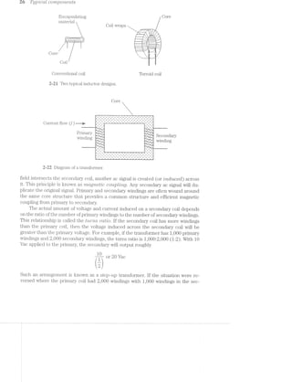 as Tijp’2lCCtfi CO’2‘7’Z,pO?"Z,€’}"2,ZS
Encapsulating Core
inaterial _
Coil wraps &| !;,.-z}}:s
-"—--———----I ~ 3'1
I '-.,‘*.,"._ "., '-.,_*. ‘._ ,
%%~i?f
Core ” " JET “J511- "L,'~. C H’)
Coil E E
Conventional coil Torroid coil
2-21 Two typical inductor designs.
Core
].- ¢ *.~ ".'*".' .» .- .- .- .- .- .- .- .~ .+~.*-—;*" .= ' .
1.» .~ I .- J .- .-- .- .- .- .- .- .- .- .- .- .-. . . . . . . . . . . . . . ._ _ ._ _ ~_ ' ._ _ ._ _ ._ ._ ._ _ ._ ._ _.__.,
‘ .0 ‘v _- _n' '-' _; ‘Q -u' .0 n J ’' v‘ u I' | 1 c
Current flow U) ——w .." ' "' --'---re"""""""""" i - -
'"r__~L '-
ET?-.- 01“
." 1" '1' .1’"
"-1*-ml‘. _
.Prima.ry =;-=.._;.. P .-
winding 3"":-I -"'5 Sewndaly
' L %.='¢,..T:.-I'f j-~_‘j:Z,,,I~ winding».-3, '5
." .' '74
‘F1
,1.Q
‘ .-""2:-L-v
""a._ '5 '. __ '<_ ‘K
’ .7""r' -70-:-'.. '
__ ._' ._ -_‘ . __..-._-........._...__...
- " I " . ‘ 1- l:—'~ii' '.|' - - E §*=“"!'*““l 2 : —r ' . "',. _. _- _‘ ,- .. _. _. _- _. _. _. _- _. _. _- _. _ I _.
". ". "- ". "- "- "- '1 "- ". '". "- ". "- "- ". '-
- ___ '_, J‘ __- '_~ '_. __. ',- __- '_- __- J,-
~ . - - .. ". ''- ‘- ‘‘ '- ". "- "- ". I'I ". '‘- '- ”- ' .LI . J_. X_. ,_. I_. I. 1_. l,» t|. _. _. _. _;,_. Q_. _. _. _. _. _.
‘ .___ 1-__-——- -— ' ’ ‘-
Z-Z2 Diagram of a transformer.
field intersects the secondary coil, another ac signal is created (or mduced) across
it. This principle is known as mctgnet/Z0 coupling. Any secondary ac signal will du-
plicate the original signal. Prima.ry and secondary windings are often wound around
the same core structure that provides a common structure and efficient magnetic
coupling from p1"ili1ElI‘y to secondary.
The actual amount of voltage and current induced on a secondary coil depends
on the ratio of the number of primary windings to the number of secondary windings.
This relationship is called the L"Z,(.-’i""‘7'Z-S "ru:t’io. lf the secondary coil has more windings
than the primary coil, then the voltage induced across the secondary coil will be
greater than the primary voltage. For example, if the transformer has 1,000 primary
windings and 2,000 secondary windings, the turns ratio is 1,000:2,000 (1:2). With 10
Vac applied to the primary, the secondary will output roughly
410- or 20 Vac
(2)
Such an arrangement is known as a step-up transformer. lf the situation were re-
versed where the primary coil had 2,000 windings with 1,000 windings in the sec-
 