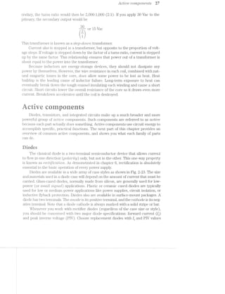 Active compon-cuts 27
ondai‘y, the turns ratio would then be 2,000:1,000 (2:1). lf you apply 30 Vac to the
pi"imai"y, the secondary output would be
or 15 Vac
fr)
This transformer is known as a step-cZ,o'2rm transformer.
Current also is stepped in a transformer, but opposite to the proportion of volt-
age steps. lf voltage is stepped down by the factor of a turns ratio, current is stepped
up by the same factor. This relationship ensures that power out of a transformer is
about equal to the power into the transformer.
Because inductors are energy-storage devices, they should not dissipate any
power by themselves. l—lowever, the wire resistance in each coil, combined with nat-
ural magnetic losses in the core, does allow some power to be lost as heat. Heat
buildup is the leading cause of inductor failure. Long-term exposure to heat can
eventually break down the tough enamel insulating each winding and cause a short
circuit. Short circuits lower the overall resistance of the core so it draws even more
current. Brealrdown accelerates until the coil is destroyed.
r@~imaaae runners
Diodes, transistors, and integrated circuits make up a much broader and more
powerful group of CLCIFZ:-’l.1€ components. Such components are referred to as active
because each part actually does something. Active components use circuit energy to
accom_plish specific, pi1'actical functions. The next part of this chapter provides an
overview of common active components, an.d shows you what each family of parts
can do.
Diaries
The classical diode is a two-terminal semiconductor device that allows current
to flow in one direction (']30f»Cl.r7""Z'/Zfjij) only, but not in the other. This one-way property
is l.<nown as ’i"6’Cl§’ffZC7CtZt-O'7‘2i-. As demonstrated in chapter 6, rectification is absolutely
essential to the basic operation of every power supply.
Diodes are available in a wide array of case styles as shown in Fig. 2-23. The size
and materials used in a diode case will depend on the amount of current that must be
carried. Glass-cased diodes, normally made from silicon, are generally used for low-
power (or srmn..l.l S"‘Zi-_Q""l"Z,Ct[) a.pplica.ti.ons. Plastic or ceramic cased diodes are typically
used for low or medium power applications like power supplies, circuit isolation, or
inductive tlyback protection. Diodes also are available in surface-mount packages. A
diode has two 1§€ll'lfi'l§l.1'l£<llS. The (mode is its positive terminal, and the ccttliode is its neg-
ative terminal. Note that a diode cath.ode is always marked with a solid stripe or bar.
Whenever you work with rectifier diodes (regardless of the case size or style),
you should be concerned with. two major diode specifications: forward current ([1,)
and peak inverse voltage (PIV). Choose replacement diodes with If and PIV values
 