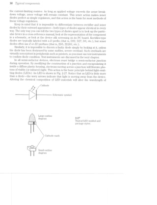 36 Typ'2lcal components
the current-limiting resistor. As long as applied voltage exceeds the zener break-
down voltage, zener voltage will remain constant. This zener action makes zener
diodes perfect as simple regulators, and this action is the basis for most methods of
linear voltage regulation.
Keep in mind that it is impossible to differentiate between rectifier and zener
diodes by their outward appearance--both types of diodes appear identical in every
way. The only way you can tell the two types of diodes apart is to look up the partic-
ular device in a cross-reference manual, look at the representation of the component
in a schematic, or look at the device silk screening on its PC board. Rectifier-type
diodes are typically labeled with a D prefix (that is, D32, D27, D8, etc.), but Zener
diodes often use Z or ZD prefixes (that is, ZD5, ZD20l, etc.).
Similarly, it is impossible to discern a faulty diode simply by looking at it, unless
the diode has been destroyed by some sudden, severe overload. Such overloads are
virtually nonexistent in peripherals such as printers, so you must use test instruments
to confirm diode condition. Test instruments are discussed in the next chapter.
ln all semiconductor devices, electrons must bridge a semiconductor junction
during operation. By modifying the construction of a junction and encapsulating it
inside a diffuse plastic housing, electrons moving across a junction will liberate pho-
tons of visible (or infrared) light. This action is the basic principle behind light-emit-
ting diodes (LEDs). An LED is shown in Fig. 2-2'7. Notice that an LED is little more
than a diode—-the wavy arrows indicate that light is moving away from the device.
Altering the chemical composition of LED materials will alter the wavelength of
__,_,, Cathode
|‘Il"‘I‘ '
Schematic symbol
,...'-1-._
,.g'?§E;E§§§§'g., Large-outline
|-',:;§z§z§:§z§2;i diagram M7
-:-:I:I;I:I Typical LED symbol and
|II§III§I§I§§I. package styles.
Oathod.e mark
__.r-a._,-..,
N
~ Small-outline
diagram
 