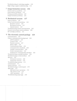 Troubleshooting dc switching supplies 1 J 0
High~voltage supply troubleshooting 1 J4
irnageﬂiurntatiuri system tin
System start-up problems J 1 '7
Laser-delivery problems Z Z 9
Fusing-assembly problems Z22
image-formation problems 124
R/ieeiiariieai systerns rs?
Paper problems Z88
Sensor and interlock problems J46
Resistive sensors Z46
Mechanical sensors J4'7
Optical sensors J48
Troubleshooting sensors and interlocks J48
SC&l'll1@l‘-1I10llO1‘/11183111-I‘fiOtOI‘ problems J 50
EP cartridge problems J 51
Tire eleetrunie euntrui paeirage E54
Communication J 55 ‘
Printer communication background 1 56
ASCll explained J 56
Control codes Z 5'7
1lumber systems J 5'7
Binary digits J 58
Communication links 159
Communication standards Z 60
Parallel communication Z 60
Serial communication J 6.8
lsolating the communication interface J 64
Troubleshooting a parallel interface Z 64
Troubleshooting a serial interface J 6'7
Memory J 69
Permanent memory Z 69
Temporary memory J '70
Troubleshooting memory 1'7]
Control panel 1'71
Sealed switches 1'72
Troubleshooting a control panel 1'78
Main logic J 78
Microprocessor operations 1'74
The system clock 1'75
ASIC operations 1'75
Troubleshooting main logic 1 '76
 