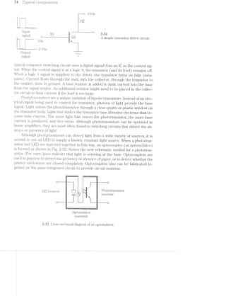 Iii Tj’_Zj]3’iCCt-Z CO’i‘7?,j;90’l"ZL6’7“'2.l»I§S
+i/dc
lnput .
signal A simple transistor driver circuit.
LT Vclc
-~— 0 Vdc.
Cutput “W
signal _
-rﬁﬁ
ag: ,r“-
fl}i-_-L
|'’|'|“.
‘I
typical computer switching circuit uses a digital signal from an lC as the control sig-
nal.. When the control signal is at a logic O, the transistor (and its load) remains off.
When a logic i signal is supplied to the driver, the transistor turns on fully (satu-
rates). Current flows through the load, into the collector, through the transistor to
the emitter, then to ground. A base resistor is added to limit current into the base
from the signal source. An additional resistor might need to be placed in the collec-
tor circuit to limit current if the load is too large.
P/tototunzs'2Istors are a unique variation of bipolar transistors. instead of an elec-
trical signal being used to control the transistor", photons of light provide the base
sigiial. Light enters the plioto‘l;ransi.stor through a clear quartz or plastic window on
the ti‘a.nsistoi' body. Light that strikes the transistor base liberates electrons that be-
come base current. The more light that enters the phototransistor, the more base
current is produced, and vice versa. Although phototransistors can be operated as
linear a.mplifiei's, they are most often found in switching circuits that detect the ab-
sence or presence of light.
Although pl;iot.otr*ansistors can detect light from a wide variety of sources, it is
norinal to use an LED to supply a known, constant light source. When a phototran-
sistor an<;l LED are matched together in this way, an o,ptocoupZer' (or optorlsoldtor)
is forined as shown in Fig. Notice the new schemal;ic symbol for a phototran-
sistor. The »vav_y lines indicate that light is entering at the base. Optocouplers are
used in printers to detect the presence or absence of paper, or to detect whether the
printer‘ enclosures are closed completely. Optocouplers also can be fabricated to-
gether on the same inte ted circuit to provide circuit isolation.U0.9-P! Q-.3
5'-.*?'““Ii*?iz.m1,
ﬁ-ﬁg‘
:5‘:5"
jg;"Ha.
I"tr"...-4.-..-‘..‘...‘..‘.':,...::-'21.‘;l
1’ :::::::::::::::::::~=-: z : a 1.. : :2
l 1 1
{'1 l 5 _|
LED SGumE, Phototransistor
T... receiver
.
F: 1
l
H}
l 1*-: 1 __ ._ l» _ - -_-_._....................| |
... » ;.; _
'-I
5
H
:-hﬂ§3!%l€!l£2M$lH‘$!%ﬂ'£133%IIIRRHESSI-I]-I111'->2unnuno II. 1.4u":11.- upclus0.1-0Iv- u
Cptoisolator
assembly
2-32 Cross-sectional diagram of an optoisolator.
 