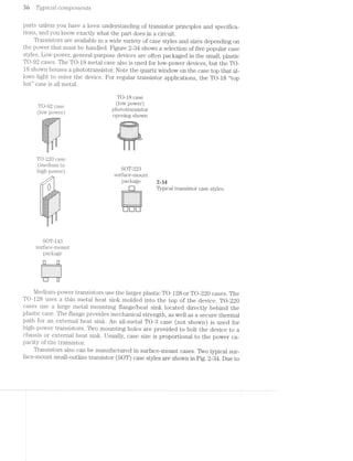 at Tyjailcctl CO’772Q30'7"L€’i'ZI§S
parts unless you have a keen understanding of transistor principles and specifica-
tions, and you know exactly what the part does in a circuit.
Transistors are available in a wide variety of case styles and sizes depending on
the power that must be handled. Figure 2-34 shows a selection of five popular case
styles. Low-power, general-purpose devices are often packaged in the small, plastic
TO-92 cases. The TO-1S metal case also is used for low-power devices, but the TO-
l8 shown houses a phototransistor. Note the quartz window on the case top that al-
lows light to enter the device. For regular transistor applications, the TO-18 “top
hat” case is all metal.
TO-18 case
(low power)
phototransistor
opening shown
.. . . . . :1!-:-"
.-
"=E>I=E=5; -:-:-:-:-:- -:-:-:-:-:-:-:-:-:
seas: :-:-:-:-:-: :-:-:-:~:-:-:-:-:-1135111; .'.'-'.'.'. {fl .'.‘.'.‘.'.'.'.‘.' $1
:-:;:-:-:-' l' "'-I-.;._.;.;.; . . . . _,.
S1‘
__,L ..
TO-92 case
(low power)
'§jE;I;Z; '.‘.:.:
TO-220 case
-=.—.-_-we-'1
(medium to
high power)
,,i
SOT-223
surface-mount
package 2-34
Typical transistor case styles
n‘.‘-'g'|'n-.-....UUGOGIU.......‘_._._._.
...
--~
'00
....
yr-__-;Z;3;€;I;-' . . . . . . . .
- -'1‘-'-'-'-' ' I v ' ' I - I I '
_€;.;.;.;.;.;.;.;.;". . -_-_-_-_-_~_-_'_~
_."-;.[,;.].§g.;~_-_-_ . - . - . . . s .
Ix,-~-,-,-,,,, --------
___§,;;;:--_- _ , , _ _
:::;:;:>;- '_'_',~,~_' . . . - . . . .
-:-:~z~:-;.:.;.§-I . » . . . .
F
I -I‘
.»-'-P’ "S
.
SOT-143
surface-mount
package
- - - . - ¢ - . =-
- - | - . - . ‘ . ..
- . ~ - - | . . - --
I - - . . - | - .~
Mediuin-power transistors use the larger plastic TO-128 or TO-220 cases. The
TO-128 uses a thin metal heat sink molded into the top of the device. TO-220
cases use a large metal mounting flange/heat sink located directly behind the
plastic case. The flange provides mechanical strength, as well as a secure thermal
path for an external heat sink. An all-metal TO-3 case (not shown) is used for
high-power transistors. Two mounting holes are provided to bolt the device to a
chassis or external heat sink. Usually, case size is proportional to the power ca-
pacity of the transistor.
Transistors also can be manufactured in surface-mount cases. Two typical sur-
face-mount small-outline transistor (SOT) case styles are shown in Fig. 2-34. Due to
 