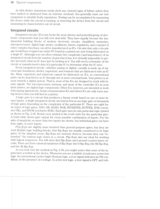 38 ’]‘ypi-cal. CO’7'7’2.]907"Z8’}"Z-Z19
As with diodes, transistors rarely show any outward signs of failure unless they
have melted or shattered from an extreme overload. You generally must use test
equipment to identify faulty transistors. Testing can be accomplished by measuring
the device while the circuit is running, or removing the device from the circuit and
measuring its characteristics out of circuit.
integrated circuits
integrated circuits (lCs) are by far the most diverse and powerful group of elec-
tronic components that you will ever deal with. They have rapidly become the fun-
damental building blocks of modern electronic circuits. Amplifiers, memories,
nucroprocessors, digital logic arrays, oscillators, timers, regulators, and a myriad of
other complex functions can all be manufactured as lCs. Circuits that only a decade
ago would have required an entire PC board in a printer are now being fabricated on
a single lC. Although you can often estimate the complexity (and importance) of an
integrated circuit from the number of pins that it has, it is virtually impossible to pre-
dict precisely what an .lC does just by looking at it. You will need a schematic of the
circuit or manufacturers data of a particular IC to determine what the lC does.
Every integrated circuit--whether analog or digital—-usually is made up of mi-
croscopic transistors, diodes, capacitors, and resistors that are fabricated onto an lC
die. l/lany capacitors and inductors cannot be fabricated on lCs, so conventional
parts can be attached to an lC through one or more external leads. Your printer is al-
most entirely a digital system. That is, most of the lCs are designed to work with bi-
nary signals. The microprocessor, memory, and most of the controller lCs in your
laser printer, are digital logic components. Other lCs, however, are intended to work
with analog signal levels. Serial communication lCs and driver lCs are only some ana-
log devices that you will find in a printer.
A logic gate is a circuit that produces a binary result based on one or more bi-
nary inputs. A single integrated circuit can hold as few as one logic gate or thousands
of logic gates depending on the complexity of the particular IO. There are eight ba-
sic types of logic gates; AND, OR, NAND, NOR, INVERTER, BUFFER, XOR (exclu-
sive OR), and XNOR (exclusive NOR). Each gate uses its own particular logic symbol
as shown in Fig. 2-36. Beside each symbol is the truth table for the particular gate.
A truth table shows gate output for every possible combination of inputs. For the
sake of simplicity, no more than two inputs are shown, but individual gates can have
four, eight, or more inputs.
Flip-ﬂops are slightly more involved than general-purpose gates, but they are
such flexible logic building blocks, that flip-flops are usually considered to be logic
gates. ln the simplest sense, flip-flops are memory devices, because they can “re-
member” the various logic states in a circuit. Flip-flops also are ideal for working
with logical sequences. You will often find flip-flops used around counter-timer cir-
cuits. There are three classical variations of flip-flops: the D flip-flop, the SR flip-flop,
and the JK flip-flop.
As you look over the symbols in Fig. 2-36, you might notice that some of the in-
puts have a bubble at the device. Whenever you see a bubble, it indicates active-low
logic. In conventional (active-high) Boolean logic, a true signal indicates an ON con-
dition, or the presence of a voltage. ln active-low logic, a true signal is OFF, and volt-
 
