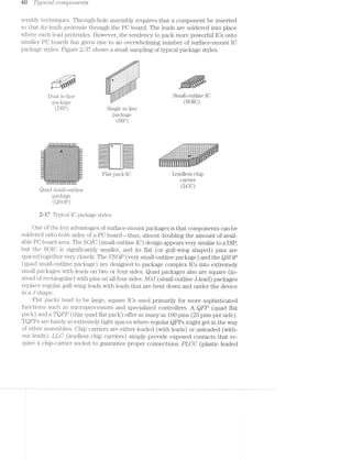 Q9 T;z./p/zlcdl. compo’r2.ev'2.ts
sembly techniques. Through~hole assembly requires that a component be inserted
so that its leads protrude through the PO board. The leads are soldered into place
where each lead protrudes. However, the tendency to pack more powerful lOs onto
smaller PO boards has given rise to an overwhelming number of surface-mount lO
package styles. Figure 2-3'7 shows a small sampling of typical package styles.
1'..¢ .
ﬁ:1:'""~.
,..f.;,>‘<?;§ﬁ.¥f?“:-;»:-:-:-:~:~:-1-:
_ _ , _ _ ,,;=;=:1-=9:-.-:-:~:-:-:~:-:-:-:-:-:-:-:-:-:3 ,, _
_,_-_<:~;-;=;.-~-' _=:»:i:§r¢‘.“-:-:-:-:-:-:-:-:-:-:-:-:-:-:~:-:-:_=:__._~'.‘._._. .__ f .2$:.:.I.:.:.:.:.:.:.:.:.:.:.:,-,.. . 5
llll
5151;?‘ 1-I-I-I-' '::~:€:::: .
'1!-._;I .'
Dua1jn_1in@ . Small-outline IO
package (S016)
(DIP) Single in-line
package
C J
3 I I . I - - I . . ‘ . Hi _
I H I I -1 ~ -I I» I I - 1- *"_‘ #3 are252555&255225552222;2522522522252222522;;£255";--i 1..........N..."..-..-...........................
-‘:5$'~':?:1:Y>3.§1:T:f:1'1:7F$r$$:1:7:1:512=:¥:>if'137f::3%‘:T:1'¢:1$:!: i|. '-"""""-' 1:32:-:"':::::::::::::::::::E::iE::::::::::::::::--
1 q-m--1 u—-u-nun» ,-:11:1Hzitiii1:::11::::::::::::::::::::::::::::::ii,__ '
-i 4*1'1:-:1:=:~;1$>>:=:=:->52?-. .-:=:=:i:t=:1.i:=:1:-*1!-I:=<:§=;=;=:=;1; 1|‘ ..:::::::::::::::::::::::::::::::::::::::::::::::::--V5--.’,:;:;q:5;a-3531;»:32}-¢.;:;:;rz;z;:;:;:;q.g:;:;;};£:;:;;a;:;s:;:;: . -1-""""" .1':’:::::::::::::::::::::::::::::::::::::::::::::::'. -
-' ='=$~¢-1+1-Q<->¢-5><*Y-=<->¢“=-='=~1~1¢-="=~= "1-=='=~'~k=~:-=4:-' 1‘ mu-m-_ a-n-mm .1f:::::::::::::::::::::::::::::::§3§:::::::::::3: -.~ §~ ---525:5;.;.;¢.-.-.1,;.;;)3.;¢.;.;.;4I:.{$}:.;.:.}Z§._.;.;.-4.3, . ,.;...........-'.....-.--...--U..." .-........ - I 5
II Q, =lI u-—-n ,.c::::::::::::::::::::::::::::::::::::::::::'"'" wf-§~‘ at 5
-I ” $:=;=§:'r.=:1r=¥2<§§1'$:53$45311:1:F:5‘<§’:§’-;¢:¢:1§=:‘*5‘E 1|‘ """""""""""" 1'1‘-' N _ ‘ W -- 5 5 "
n 3:-:;:;::-:»:-:=:_<a->:1:~:-:-:<%+:-:-:<-11>:-s~:~>:§§k» . >9’ ' $:;:+.-.,- . - -*II; ill 1'-1 _ § E § ? :3 Q F Q 3
i . .. ...:->1:-:-i-:-.~:~_:-'- . uuunnnunn -——-- .
I! :1:-1-3?:-'~5:-1-:-:+>5:-:-:3-25::-t<'Q:~ii:1:$‘-:P:-:E3'?§7§3§-411'-::‘:$~::§: II § 5 § g ' $ § é i § Y.‘-"
- :=:=:1:=:€1-=1::=:=:n=;<:r:=:=:=s;=-=s:--=-11$-=<~1;&$:=:=<:=%r;1<3-1<-:- .- il-I - ~' 5 * ~- -' ‘-vI31 -;;:-:;:;:;:2~:;.~:<:5;:§:g;:§;:;Q:2~'-13$:-eﬁr-2?.-{:44-$;<1:~;?:-:I>:=:R=~= ill ,__i
‘I 1==é=:=s$55:zriaaz:-:a==i=§n5=iia=i=3E==€$i§€ﬁ=ii$i=E&=3=r= I """"""""'515:3:§:£§:}:§:;3525:;:=q$:E:5:=$:1:1:1§$$:1:1£:¥:%=5:-:k1:=:¥:1:15:=:k2-i§ :I_
-I 313152’ *' ' ‘ 3‘:3:3:3:?:€3§3§E$:1§!§§5!55555315135525192553513???» ill
_ _|'_& ____ B >:__‘.,-5._,< - IiW~-I UvIII4|_n|l‘:'§ vl.. ':~'¢:1:- -.1-5;-;.jv; -.;..',:".-a.~.~.~2*.- -1-P. ~1'2'.'Z‘Z<'>,-I"2-I- i ‘ ii
- :c-:~:;:- :-:->1-:-:.-:-:-:-.¢:=‘:-$32121:=:I:-:1E:>.=:=:&k~:i:-at-.~. I ._ £11 ' e 8, e C. ""“ ' . . .'| » 3'1" 1'?'Z'Z'I" I'$'*Z‘Zv2'2'IIZ‘1'I’-‘-*"II'§"'Z‘I*§'QF'l‘ . I (_, J ’ ‘
II- A :i:»:-::-:-:-:<;=§-'11-:-:¥§+:1:-:-:-:--:~:=:'-:1:"--:--:2-.~:~.'~‘~: = ' '
~“ ."ll‘ ;._5;5?§<t§:§:§1§32§E5I§I§5FZ{:f5;fZ¥'<3:§:3:§§£?:Z§{$:§5:325I§Z3Z7!:§513I5Z3 ll
iiiiiiiiiiiiﬂiiiiiiiiii
IIIIIIIIIIIII
Quadsnuubouﬂume
package
(QSOP)
f2;=37 Typical IO package styles.
One of the key advantages of surface-mount packages is that components can be
soldered onto both. sides of a PO board--thus, almost doubling the amount of avail-
able PO board area. The SOIC (small-outline IO) design appears very similar to a DIP,
but the SOlO is significantly smaller, and its flat (or gull~wing shaped) pins are
spaced together very closely. The l/SOP (very small-outline package) and the QSOP
(quad small-outline package) are designed to package complex lOs into extremely
small packages with leads on two or four sides. Quad packages also are square (in~
stead of rectangular) with pins on all four sides. SOJ (small-outline J-lead) packages
replace regular gull~wing leads with leads that are bent down and under the device
in a J shape.
Flat packs tend to be large, square lOs used primarily for more sophisticated
functions such as microprocessors and specialized controllers. A QFP (quad flat
pack) and a TQFP (thin quad flat pack) offer as many as 100 pins (25 pins per side).
TQFPs are handy in extremely tight spaces Where regular QFPs might get in the way
of other assemblies. Ohip carriers are either leaded (with leads) or unleaded (with-
out leads). L./LC (leadless chip carriers) simply provide exposed contacts that re-
quire a chip-carrier socket to guarantee proper connections. PLCC (plastic leaded
 
