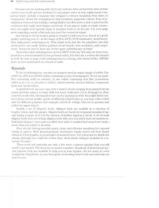Lia SO[Ct6'?""ZrTZ.,§] Ct‘l*"2,-(T1'.- test ’Z'-"MSI’}""Z.t’l'7'Z€"l"LZS
Because you are working with electronic systems, have on hand two sizes of wire
cutters (one small. and one medium) to cut jumper wires or trim replacement corn-
ponent leads. Include a separate wire stripper to remove insulation from wires or
components. Resist the temptation to strip insulation using wire cutters. Even if in-
sulation is l‘€IlIlOV€Cl successfully, cutting blades can often leave a nick or pinch in the
conductor that might later fatigue and break. If you plan to make or repair connec-
tors, you might need special crimp or insertion tools to do the job. Use your judg-
ment regarding exactly what tools you need for connector repair.
Any wiring or circuit work is going to require a SOtCf€i"’Zl"l’Z/Q ’z?ron. Invest in a good-
quality soldering pe-ncrzil.--iii the range of 20 to 25 W (80 W maximum). Avoid heavy-
duty, high-power soldering gems. They might work just fine for plumbers, but that
much power can easily destroy printed circuit boards, wire insulation, and compo-
nents. Always be sure to have one or two spare soldering tips on hand.
Remember that soldering irons exceed 500°F at the tip. Not only are these tem-
peratures a serious hazard to your personal safety, but they are a serious fire hazard
as well. Be sure to park a hot soldering iron in a strong, wire-frame holder. NEVER
leave an iron unattended on a bench or table.
Materiais
To use a soldering iron, you also going to need an ample supply of solder. Use
a 60% tin, 4.0% lead. (60./40) solder containing a rosin cleaning agent. Never use paste
flux containing acids or solvents, or use solder containing acid flux (sometimes
called CtC’l’-d coir-2 or pZ/u/mbe'2r"’s .S‘OlCIl6”}"‘). I-Iarsh solvents destroy delicate component
leads and circuit traces.
spool of %'2..oo/it-up ‘Z»U’L_i"e3 can serve a variety of uses ranging from printed circuit
repair and wire splices, to make shift test leads. Solid wire (I8 to 20 gauge) is often
easiest to work vidth, but stranded wire can be used just as well. You might find it eas-
ier to keep several smaller spools of different-colored wire so you have color-coded
wire for different purposes (for example, red for dc voltage, blue for dc ground, and
yellow for signal wires).
Include a set of Ctlili-,C]Ct-ZC)?"" Z-QCLCZS. Alligator leads are available in a selection of
lengths, colors, and wire gauges. Alligator leads handy for temporaryjumping of sig-
nals during a repair, or to test the reaction of another signal in a circuit. A set of small
alligator leads and a set of large alligator leads will cover you under most circumstances.
I.1Tl(IllVlClUEi.l crlligdtor cl-rips make excellent heat sinks to conduct heat away from compo-
nents when you solder or desolder.
HIQCZ/PS/'&'7*""2l’i"'Z;/{T t*riz.b/mg provides quick, clean, and effective insulation for exposed
wiring or splices. l/[lost geiieral-purpose electronics supply stores sell heat shrink
tubing in foot lengths, or in packages of assorted sizes. Use a heat gun to shrink the
tubing, although you could use a blow drier. I-Ieat-shrink tubing is available in a se-
lection of colors.
These tools and materials are only a few more common supplies that you will
need to get started. The list is by no means complete. Hundreds of general and spe-
cial purpose tools are available to help you in your repairs--far too many to cover
completel.y. Experience is your best guide in deciding which tools and materials are
best for you.
 