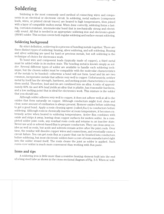 ~_J _/ r.~'_.u,» r L"! L.-3 “F0
3‘: zélug‘ Es E
,5 gt 17$ ii 1:. 2 >-
11 Ii‘ 511; i"K. " ~2 P :1: *‘a- 2-h ll i~v,:;,
Soldering is the most commonly used method of connecting wires and compo-
nents in an electrical or electronic circuit. ln soldering, metal surfaces (component
leads, wires, or printed circuit traces]: are heated to high temperatures, then joined
with a layer of compatible molten metal. When done correctly, soldering forms a last-
ing, corrosion-resistant, intermolecular bond that is mechanically strong and electri-
cally sound. All that is needed is an appropriate soldering iron and electronics-grade
(6C*/40) solder. This section covers both regular soldering and surface-mount soldering.
aoidering background
By strict definition, sololerrmg is a process of bonding metals together. There are
three distinct types of soldering: brazing, silver soldering, and soft soldering. Brazing
and silver soldering are used for hard or precious metals, but soft soldering is the
technique of choice for electronics work.
To bonc. wire and component leads (typically made of copper), a third metal
must be added while in its molten state. The bonding metal is known simply as sol-
der. Several different types of solder are available to handle each soldering tech-
nique, but the chosen solder must be compatible with the molecular characteristics
of the meta;s to be bonded—-otherwise a bond will not form. Lead and tin are two
common, inexpensive metals that adhere very well to copper. Unfortunately, neither
metal by itself has the strength, hardness, and melting-point characteristics to make
them useful. Therefore, lead and tin are combined into an alloy. A ratio of approxi-
mately 60% tin and 40% lead yields an alloy that is pliable, has reasonable hardness,
and a low melting point that is ideal for electronics work. This mixture is the solder
that you should use.
Although solder adheres very well to copper, it does not adhere well at all to the
oxides that form naturally on copper. Although conductors might Look‘ clean and
clear, some amount of oxidization is always present. Remove oxides before soldering
to get a good bond. Apply a rosin cleaning agent (calledjilagr) to conductors before
soldering. Although rosin is chemically inactive at room temperature, it becomes ex-
tremely active when heated to soldering temperatures. Active flux combines with
oxide and strips it away, leaving clean copper surfaces for molten solder. As a com-
pleted solder joint cools, any residual rosin cools and returns to an inactive state.
Never use acid or solvent-based flux to prepare conductors. They can clean away ox-
ides as well as rosin, but acids and solvents remain active after the joint cools. Over
time, the residue will dissolve copper wires and connections, and eventually cause a
circuit failure. You can get rosin flux as a paste that can be brushed into conductors
before soldering, but most electronic solders have a core of rosin manufactured right
into the solder strand itself. The rosin cleans the joint as solder is applied. Such
rosrlrn-cor'e solder is much more convenient than working with flux paste.
irons and tips
A soldering iron is little more than a resistive heating element built into the end
of a long steel tube as shown in the cross-sectional diagram of Fig. 8-3. When ac volt-
 