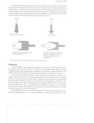 iS‘ol/dc?"/2l'2K/rig KW
Because the end of a. tip actually contacts the joint to be soldered, its shape and
size can assist heat transfer. When heat must be applied across a wide area (such as
a wire splice), a wide area tip should be used. A screwdriver (orj‘/at blctole) tip such
as shown in Fig. 3-5 is a good choice. lf heat must be directed with pinpoint accuracy
for small, tight joints or printed circuits, a narrow blade or conical tip is the best. Two
tips for surface-mount desoldering also are shown in Fig. S-5.
Width
1-one-v»->»o-»»n»v-04
-.--.
iét J2
-‘"‘*.~;¢ -a;’~/552
.>.,.$= E» X
v§»:<a§-sgi";
j§,§1.*t-.§-
Flat tip (screwdriver)
*<’~Y‘f-'~'-., -1 ‘rs;  ~ .
. 4"» , .§. ,Q.j>< <,~< § x. ..¢,_».~~ ¢» ;_ -,6 ~?$r;:=~ "Q_§'/1}:-Yi’x:, 3. , ‘Q-,'$7»~‘: ">;,
' re,  ».. 1 * ,§‘.><’Q-_>‘
{jgwz§<¢> 11%;‘.
F
l
Width
./“H
1/ -
r- -‘i,“'-7$<~,--W"-5/,
.f§{<;;3_§C;.<i
=:?*~i<i/Y;§rki
£_?§1§j,<»€i>1
19/Y1 as ’>.
i/»~~>/’~.-_,1
l.
i Mi
Conical tip
'" “< zwmw...-A. -537-3’i'1‘*.¥';?"-IX1~'i’&_?.?-‘='?C if Pl K ~*‘z;,:‘<$,w@5-<e1q,w>:.*sr-.@~*)§3;,e>g§.'>@-g>i§w3%;
. r,K,;~.»§?;;,».- --»;.-‘w-.> >5, Q:/.~ ~-6" ,-
/ »1».ax  > 3
~ ».+~->@,<-'1~i-~#.>&=:<=w-a:<'>.<K ., r,..;- *~-1.’-,.;,+-n, ,,,.. .. .. '—, ., '> ..< V,-. -4 =::¢;<>.:<»:-:~;~*i“ ’=-.~&:"v;‘~4
in :.~;:i "-v ~»6 ~ =="*= '»>=:-§:<>'.~<>’<>,“<.,<»w>.;;=;,hr», ~<-;>re,§-.=~~'~<:><;=>:- i “
hv .: V, we .~ . ;.--". - '~' é"I° *$'~}'_'<;~/1-1.§$,’q,,“n ‘4_.'Q§‘1,,%_%;,{‘<§~;>¢,-%E=}}1 - . .‘(r<-,‘l7lj*,"'l_:"-‘ .11; _‘.7'/%".'¢f,§3:l'-_/KY,1";n;‘§?§’3i%w°7~§§:—;5{’:.
. it V .' " " -It as .~‘-4%~*-<~‘.*X*»:;‘>>~=~ ~"~°>;*n ] - - - i»:%'--:-1 :1->"-.‘.~’-5=K:-'e<‘-‘%~r§»;~"~
. . ,- nu.» ww ¢‘:;1. M» Q. $<-:v>.r,<. a2¢’>>'<.{wA,i.~Q~'=,.-459$/Q ‘.,?7/(— “>4 v J <=".--‘~,,i-M» /,3>;/»__~, t,._r.,~»s,.¢_,.,".-,i
§ '>“'-‘ ‘°“"*“=°
' 1
.< W: ’<‘&‘>‘:-9'-‘-.>:< K~'1L:~l479!15T':*?"?95‘-'7$:‘?I$<¢?'I1El' -.,~.<,.,,.m-
.€ C5¥'b“i:+§f1~‘Q1%§,>'£¢,,'u$¢-;¢§§§n$=4$
.~:a=a'»?$r#>:»»i-mi».-winz=>4r&;i§<$rsr~!¥ri>a*+>s=>:
 - .-,._j.' ' ",_=;.,;.- ‘-.>_‘ *4"; $51:
$_¢,&§;,‘.%.-:—_€g_ >374 .5’1,-é,z,¢.
--~ 1.». Q -.,.,,, ~., ~,.. .,
~'.<“¢‘»*'.-2~~.{~.:»-a¢v:s.¢=‘:1w‘<>?,-&~.'<£<~ <'.i1'=~Z4£"I.°'-,~¢'>€~'1s~5»,~,.Q ‘*5 '3
Surface-mount desoldering tip Surface-mount desoldering tip
for small-outline lCs for chip components such as
resistors, capacitors, a.nd
transistors
3-5 An assortment of conventional and surface-mount tips.
Snlrlering
SAFETY FlRST--always park your soldering iron in a secure holder while it is on.
Never allow a hot iron to sit freely on a table or anything flam.m.a.ble. l/lake it a point
to ALWAYS wear safety glasses when soldering. Active rosin or molten solder can eas-
ily flick off the iron or joint and do permanent damage to the tissue in your eyes.
Give your soldering iron plenty of time to warm up (5 minutes is usually ade-
quate). Once the iron is at its working temperature, you should coat the wettable
portion of the tip with fresh solder (this is known as Z???/7’?/Zl’)'2,Q the iron). Rub the tip
into a sponge soaked in clean water to wipe away any accumulations of debris or car-
bon that might have formed, then apply a thin coating of fresh solder to the tip end.
Solder penetrates the tip to a molecular level and forms a cushion of molten solder
that aids heat transfer. Re-tin the iron any time its tip becomes blackened--perhaps
every few minutes or after several joints.
Tin each conductor before actually making the complete joint. To tin a wire, pre-
pare it by stripping away %;i to %-l inch of insulation. As you strip insulation, be sure
 
