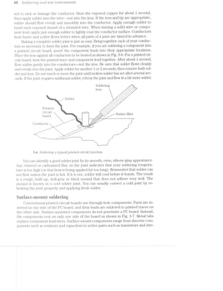 as SO[Ci€'7“"’Z1’l‘Z,Q drird test in-sﬁrm-rz»e'nts
not to nick or damage the conductor. Heat the exposed copper for about 1 second,
then apply solder into the vvire--not into the iron. ll‘ the iron and tip are appropriate,
solder should flow evenly and smoothly into the conductor. Apply enough solder to
bond each exposed strand of a stranded Wire. When tinning a solid wire or compo-
nent lead, apply just enough solder to lightly coat the conductor surface. Conductors
heat l"aster and solder lilovvs better when all parts of a joint are tinned in advance.
Maldng a complete solder joint is just as easy. Bring together each of your conduc-
tors as necessary to form the joint. For example, if you are soldering a component into
a printed circuit board, insert the component leads into their appropriate locations.
Place the iron against conductors to be heated as shown in Fig. 3-6. For a printed cir-
cuit board, heat the printed trace and component lead together. After about 1 second,
llovv solder gently into the conductors—-not the iron. Be sure that solder flows cleanly
and evenly into the joint. Apply solder for another l or 2 seconds; then remove both sol-
der and iron. Do not touch or move the joint until molten solder has set after several sec-
onds. lf the joint requires additional solder, reheat the joint and flow in a bit more solder.
Soldering
~ . 1*» 3» .. ""2"
11 _$,.<“>7Y:$}'e us‘ w, "x
. f ﬁx .*‘Y_ 4"“ w’ A.
I
~>;,s,_ -.
{#1Ji~'
"If.
_-
.4
y‘.
"1.
/-*”~
x'2,
#31*‘
-1».xM,
4"-¢’KI
‘u“P-.‘3
7"/‘A"J ~¢.,4~<,>>_
~.,f‘.*‘.
1,1‘1.
.,_‘1*~,
3%<<
7,,-
~»
‘r
5l 44 ' A
‘..'=.~,->.,». .¢
- Solder
- 17/ 7
"Y.
X) » / A‘ 7v 1 _
x -. a :/V
.~“'»-' X‘ J‘ w’ .1!”
as ~<~. ~. ~. . ‘~.- (
.Pr1nted- . .1-. ~. ’~x=*'. . ,,*,’,»' ,9 ,e= _-'- ,3,"
c1.1<.u1t . <-»-;;_1—~_~;- . i >,.;,,..-*b ‘ __ 1 Wx J£,,m,%..‘, 1;. LO Q Q1 1 Q
oar C ~. .e2§2~s*s'1 _.<‘:;;:::;:,:.*‘_,. --—¢—<§1§ Z’ ’ ' *“"~>‘W" ~, .,e.r..-.ev_-_-.: ..:.ac;-;:;:;:-::::v::;¢::¢:¢::.4.... -,.__.:--.5-.-:
W - _‘ ".;@:.~..,.:::;.** """ .1-»:-.--v»+<<;.' g’.-»<¢<w> ‘-
., ‘P 1? :2: ::;.v.°' i
' ‘=:v.5t::1.>; _ss:>'w¢'<». ."
A‘ * A (1 at ~" ‘ .-
/L)1.~]. _ uc .01. - ~ . aw..—= ¢~¢-"'?‘.'- mr.<,'$;;‘, ,. .<2_i* -,.. 1? '__ '_,-~ " ~é¢,‘_.,>;_,;5-_,§,;§,»‘_!¢(,<,,v.,.(,-_,>,,_ 1- i
M, ‘»~..,_m,f-*-.~:i¢,<<~.-a¢’<¥~:»:>% "J ,
g‘ 
_M_,.. K, .
,..~”* ,1-"' ,=~t~'-*_'_,..r _,,~*"‘ ,..z' ' ,1-
=-~~ ,,--'" s
El/> ' »“" -" Me,_,_z'.B ___? A-. F».4‘>ll ,.. ,.. ,_.,_».» gt . Q...~,- - ..¢ ,... . ,2"
...~="‘ ’.e<‘?, ---.4-<" " M -' '_ 4-v4‘ _¢<“ ~:‘
ii. -<.~<' 4:‘-‘”», i__,_;=- ,<»" J-
._>>>_. _ _',_.,-» _,.,~- _: Q
’ ' K -99"“. ~*-"' ,.-J" ' ,4-.__._,_.,..._..... 5;“ ' ' _ ‘___,.»~
. be............._.......-....31....... . . . . 1an J
»»»»,. ’!
"i,,,,,,,..........._.i
as Soldering typical printed-circuit junction.
You can ideiiti.i‘y a good solder joint by its smooth, even, silvery-gray appearance.
Any Cl'i&I"l‘(:E‘.Cl or carbonized flux on the joint indicates that your soldering tempera-
ture is too high (or that heat is being applied for too long). Remember that solder can
not iilovv unless the joint. is hot. If it is not, solder will cool before it bonds. The result
is a rough, built-up, dull.-gray or black mound that does not adhere very Well. The
mound is knovvn as a crolcft solder joint. You can usually correct a cold joint by re-
heating the joint properly and applying fresh solder.
atrriace.-irieiiiit soiriering
Conventional printed-circuit boards use through-hole components. Parts are in-
serted on one side of the PC board, and their leads are soldered to printed traces on
the other side. Siirtace-inounted components do not penetrate a PG board. lnstead,
the components rest on only one side of the board as shown in Fig. 3-7. Metal tabs
replace component lead Wires. Surface-mount components range from discrete com-
ponents such as resistors and capacitors to active parts such as transistors and inte-
 