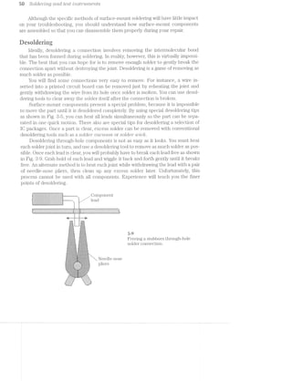 5% Solcieirrlng cz/rid test '2;’}5"2,S2§’7‘2.l/l'77,€"li"?,ZS
Although the specific methods of surface-mount soldering will have little impact
on your troubleshooting, you should understand how surface-moiint components
are assembled so that you can disassemble them properly during your repair.
Ueseiriering
ldeally, desoldering a connection involves removing the intermolecular bond
that has been formed during soldering. ln reality, however, this is virtually impossi-
ble. The best that you can hope for is to remove enough solder to gently break the
connection apart without destroying the joint. Desoldering is a game of removing as
much solder as possible.
You will find some connections very easy to remove. For instance, a wire in-
serted into a printed circuit board can be removed just by reheating the joint and
gently withdrawing the wire from its hole once solder is molten. You can use desol-
dering tools to clear away the solder itself after the connection is broken.
Surface-mount components present a special problem, because it is impossible
to move the part until it is desol.dered completely. By using special desoldering tips
as shown in Fig. 3-5, you can heat all leads simultaneously so the part can be sepa-
rated in one quick motion. There also are special tips for desoldering a selection of
IO packages. Once a part is clear, excess solder ca.n be removed with conventional
desoldering tools such as a solder/5 "ucz.c?.1/m"ri or solder wick.
Desoldering through-hole components is n.ot as ea.sy as it looks. You must heat
each solder joint in turn, and use a desoldering tool to remove as much solder as pos-
sible. Once each lead is clear, you will probably have to break each lead free as shown
in Fig. 3-9. Grab hold of each lead and wiggle it back and forth gently until it breaks
free. An alternate method is to heat each joint while withdrawing the lead with a pair
of needle-nose pliers, then clean up any excess solder later. Unfortunately, this
process cannot be used with all components. Experience will teach you the finer
points of desoldering.
blD0000OIb1O|OAOIOOIlIlObOllOIOblOitbtlltlltll ‘‘
IIIIIIIIIICIOIIIIQIIIIIIIIIIIIIIIIIIQIISIIIQII ' ’ '
0loannloootonqouaoloboncuvoacono0o|~0|no~oIono ". ‘
mannaI4-A-A--1-pull-nulanonunaqnnva-Annunnn I
............|...,.....-.-..........1..."..-" |..................-...........................i
.............................................. ei
..............................................
..............................................
. . . . . . . . . . . . . . . . . . . . . . . . '.":".**.-*. . *.'.";~"." *.*‘.-‘L~*.-*.ﬁ%T%‘L¥‘.%“.i‘LWWY@ﬁ -
.".-“.11"".-".-".-".-".-".3.-1',-" -",-"_-"',-",-",-" -",-"_-"_-",-'I-",-",-"_~"_~"_-",-" -" - -"/' -" J’: " 2' -" -" <" 1' ." ." -" 9‘ ~>'," -" .~' ." ." ." i~' ." .",- I .1‘ .~' .-‘ .1‘ .-‘‘.4 _,-I ,- II. I. _,. J. ’._.._..'_J__. f. _. I. _- _-'0. _. _. _. _- _. _. ,, ‘. .. _. ,.- _.~ ;. _.' _.".: '2 '.~ ,.~ _.- ,: _.-..-_--_.-‘.".' _.' V. _.- ’.'_.".-.-_.-'.~,.~ ,4 .. _ _.-_.'..'§-' ..'
' .< .' .- .- .-‘,» z .- .- .' .~ 4» .~ .-‘.~'.»‘ .-‘ .~' .~' .".-‘I.-'.-‘ '-.~‘ .<'.-‘. .-'.~'.~‘ .-‘ ." .-‘.-‘.~'.~'.~'.-'-' -' .- .-'.-‘.-'.~'." ' .-‘ .-..... ......................_... .._._. ._.{_¢._._._.....-_._/_/,._-_,,<_. _-_-,;,3_‘.,_._
-¢%_......_._...
5:55 1 :=:l:>.=.
5:“-:=:=;-.=;-. j;:T.<==:=.<~E=:
T 3 ii. . 33
1- 5- >4 - ‘,5. »_1 1,
.-.-. .-. n. .-. . .'. .'. .
_-:1}-5;-jr~_ -1,1-5‘-I-{,}|_
2-‘.i:k=;§:>3:l‘= 1:1.-:§:3:1:=:=:,-.;,-.;._.;<.-- -.
. I I - 1 I - ~
Freeing a stubborn through-hole
solder connection.;:;:;:;:;.~:-:»:-:»:-> '-:-:-.~:»:-:-:-:-:-:-:~-.;.~.~.-.-:~:-'-:-:-:-:v ._.-:-:-:»>:-:-:-:»:~-+
1:-:¢:i:1:!:I ’:1.'1:111 '-:1:5:I:§~;:1:!:7:'¢$:1
/:»:1:-:-:3!;:~:l:1t-.‘!I:- .':§it3:i$:I:I:3:7§:¢:1.
E-51;.:-:-:-_3:3
t
fr i 3
{ >_ 4*-
.a'.'.- A vs. ~ .- .~, '.'.-. .'.'.'.'.'.'I~
-=:?;5=5>"§Z,‘s:;;"<;¢2=.<.
E:-:1:-$2-:12-:?:k~.1:-:3}: E121ziﬁziﬁz-:51:-1?:-:35:
11:"?-‘:"121:1:1:11!:":-: 1":1:?:'<1:"~'?:1:1:1:1:I:P
2:2>iss’:s:t¢;:::s:;:?:§==*_;:5:-‘_:11§f;§§:'<5:3:5:§:3§:1:3: ‘$515:5$5:7:5:3:3t5:3:3:3:3:5: N J j 3
1'3-.-In-.~.-f'I~I'I~.‘! ~I~I' --i-I-5".-I'Z*III~§'!*!-1+1'-I - i .__ ._
995 Q 1105(-
'
>
1
“ V .2’ ff
‘V
WW 1"‘ 1.
'1 ‘I
~.-.»Z+Z'_;§~1-.4-Z-5*!-Z-I ‘-‘ ' ‘ “I-!~I-Z*1;,1'Y-2;!-1'!-2-{Z'.'.'-'55 -'.'-'.'.'.-.2‘ 'r(-'- .'.'. -".'/0',‘
:-:-:;:;__¢;:;._~;:5:;:- .::::::. '-.;q:;:;:;:;:;:».;:-:-. ' ,
-:;t?=-:~:':-:-:-:-:-r- :::::::::: -:-:-:~'¢:-:->*.-:=.<:- i) S{._.{.{.;.5.§.{_'.{..§. . . . . . . . . . . . . .;.f_~'. -'.}.5§.fq.;
-1-:<~:¢:-:-:~:i:-:-: :::::: ::: :1 : .:-:$:?:~:':~-:~ .;.;.;.;.).;.;.;.;.;.;._ . . . . . . . . . . _-;.;-;.;.;.;.;._ av
.~;-;-:-:-:-:-:~:-:~;-. ~:2: :: :: :- .-:-:-:~;-- ;~:-:-:-11:1';:;:;:;:;:-a-1*.-:»:-:-. - - -- -- _~>:~:-2-:-:5-:-:-:-:-:
~.-.-.-:1:~',c-:-:;:~:- ..¢-:~:~'-'-:-:-'-:-:-:-:-:
.1:1-1:1'I:1:$-21:1:-:=:¢:~:1:1. :-:=:1'1:1:'. 'I:1:$I:=:I-1:1.""§,¢.;,'.'.~,:.'.~<'.‘:.; .31.-Z*.'.'-'5--".--'.-.'§*
_-1'§~.'.'1'I'Z'.'I'Z"'.-. ".-C-"I""I-"'f"'Z':'I~i"
-.;.;.5.;.5.-.;.;._~y:-.1.
,5‘ =1-1*.-:->c~:1:3:1: i:§:=:»:¥:'<1',-:1" ¢'-1.
».. .-'-:':";:;:»":- :-.-:-:-;-:-:~'- ..::
_i!:::::..""~"='= "="=:i:¥|‘:'?§::::::a
GIZIZIZIIZ TIZIIIZZIZ.
'i::::::::::i' "':::::::::!“|_’,1......_...,.
1555355355? ‘$355555?
3=iEiEEEEE"';;,.....r »
 