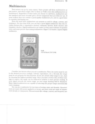 Mulrilmeicrs 51
irieiers
Test meters can go by many names. Some people call them "multvjmctcrs or
just 'mcter"s, and others might refer to them as l/OMs (volt-ohm-milliammeter) or
'n"i"uZr1/itesters. Regardless of what name you choose to call them, multimeters are
the handiest and most versatile piece of test equipment that you will ever use. If
your toolbox does not contain a good-quality multimeter yet, now is a good time
to consider purchasing one.
Even the most basic multimeters can measure ac and dc voltage, current, and
resistance. For less than $1.50, you can buy a good digital multimeter that also in-
cludes features like a capacitance checker, continuity checker, diode checker, and
,...--4.. 1 ‘J -5 "ier to read, more tolerant of operatortransistor checker. Dlglf.-8.l111Llltl1l1€1Ll'S ar (1. cas 5 ¢
error, and more precise than analog multimeters. Figure 8-10 shows a typical digital
multimeter.
___;;>>§§:;‘Q§%):r-B533-"»<1<;§5};:;;p§5 2:‘g:;1:§!f<,"'-47i'-‘Z- ," 'r'5-!$g¢:<»*>2__-.'~'/'145~>_:-:-_‘.~_'-1-:,'</:'' ;,;§:-I>: "g/‘,~-1-'-"-1-' *-;¢ "-);§”<'._
*4><~<<~~>v=- "~‘§" *e*~'-‘?~@'<=-%~" - -- v>,>-<»»»/.=¢r>.»a~i>.=£;u=<<-irvwa-ﬁg"<--‘»>‘r'-“<i‘~<§
arena .
;<:-:"‘~¢'§* ~§'I~'." '
v *='~;/z5~,}-‘l(~$<5-<---"'. -‘ .1 .-5. 5
1% 1.1» ~ ,= ti - 5* -*»:‘*»>=-*
..- :~.:- ~ v-;.?“€.
~;t;>,<~:;<’~‘2i§<<$"**‘*r¥<‘>~ J'::i;‘; er v-/3-area-'»)» ‘
§.. . .__/. /4 v ..g. .ms ":»1— ,-'.4;=q=*-§>¢&.*Q.»-4» .-ma--> --1. > S? ?-:5: er-. ; .» .-‘Zr ¢::-'<s-;.;' at
Q """§‘ T '“".‘ “Q 5"“(9 ' ‘) "" T‘
1 /-.-4---;t,-;- : * _ * -_ . g -~,’. , , ~-/ ~ < :" --.<;';._;;: _.;
- V 3  '
Q -.3we
I vs“ 1 A
‘E.-4'
5 ___ ,_,,,,._.¢X K
 5 r
§<4§‘>‘/ ~‘i"'Y> viii gr-=?*~:.~_ ».
. » . Y .5 -:T'-‘."‘.“"'I"’ ’-.:"§§§:“s 72'
i~a2'“""’>¢s.»
. .,-
x/‘1Z"<" }<
/=a 9/<
5- , ’> .2:22‘ _ _ .1...‘-,1
1.; -it f Q "'25
1% ,. ‘.'-34.<5%';'*<-i ~=>.=ai.<:a -'» :=,=I‘*-2->:s=:>z:rs¢3=:<¢:a=v@=2>-1 =1 <»=a=> 2-=~.-_ ~ .?>:-,~;,,,;-,-».-= 1:--.-> 2-2': -‘-.‘~‘.=:-.»>~-- 9‘§~:-.-.-- -;,,;,.>;-.—.;i ..:-//bi 4-ex-<'~ - .5-.~~'./ *1 1 » ~ -- -_.,.,>_.c,~Zi._;§i,,.;,.>i.c,<§W;§,_,,@._,§;,,%,___§¥,,._,,§§ > §,?,<:>>._
<<&‘*=1.‘ Ir »>,> 5 /
‘ T‘4(~%./
é{<,‘,.§;..‘:a';'<§.<-£3:-.>$.-5.,Ni? ,4,’ I) 5‘: V ,5 ,{Q‘ ‘<5,,5-;;;_>§1j-.,> j~;,§<,> w
§ I  t ‘ 3‘ / Q " :4} ;-J ~ , SQ)’ -~ §~"~:'§.“‘ 1,1‘: 1‘.'_=_»;-°,-2,~,=.;f_§‘
5*;) * W ~  » ,§=~' Kw ‘ < ' {‘- - - '>»» *;;5.5<-'f_i;-<'=;'_,
ai?"Q
_. , _ . . . -.. . ‘<5
Xi-’ ‘F3’ ‘B "" '7 ~'1-t- r»
.1»/gkggt;tg‘z%¢.,;..5.-,_;t._.*_.>$ ~><§ wk/8,. . mtg Q22}
£7 -ax
=:s.:» . 1;; <<=»<<H: .*‘-if-*.*‘¢':':“::'::>:‘:-' €*»%:"~s V1.._>*“¢~'
X 
fe.»?..>¢.. “) ~/re N >-
‘ 1 :1 <-/W~>g.. .2<gl%z’&;~
1- >‘-~- ..~*~< /M . ‘ "~97
-. .-“. --:-, 1.:-. ~.1-». ' . : » '4“ , -
i‘ ~ 3’ I “‘i ‘H ‘= *4; Q.’ , “Y ~§?‘<~v
   /0
3”“ ’%< '1 " $ ; l §1} ergggy I <,/g  gs, 9, $2, (A5,
~. -51- >, ".==E-'::iT'>n.2r= 1“-"i ~.’ - ‘
N3;- :-:/~ , “Y1”, ,6;
"Si? _' §.»‘£='?'.’ Q
I‘ . -,_-°TI>;> ‘ .*-I;;:.*.-;~».'=v*=‘;*<:.' +12: .-ti =”»-’¢:“<. -_,. ._~.-1  I 3,; ' ~»;_~_._.»;':,i_<-~;',,_:'.;.-:5-5/,.,: _»_"--*>,.,'»t~._,;
‘-3"; - -Q» ,2‘ xx"-=3»-,/.-(»~;_-_,_ .q-..,' '.',»-5;?-. if .,---.-4.-.-.':'. ,3»:-_.-..<. ~ .;>_.-;;__
3 »  ,

;3
~
8.
.
~x$-f)? ‘
cso
42/~
+<F“i?*
K
B
W4.
.+/“
‘M.
  4
15-1.5 /~, A /a
.. ""/M‘ ‘>< /414- * ‘~.I §-‘M54 ,.'+.>;- '+-'.=4->."_>' . ~‘¢n";r="' ' »:.-"'.;' .1~¢=--".- "5-"‘~ $ “ ‘  »¢ . -' .. ~:-,- .
v
- ->1(‘£!-".='-{.'.-27§v‘,¥l'"¢1§°.).‘5‘ ~~3<3-war:-w:;?P<= '. '5'-§33§$;‘<~§>§kQ 1:1., $§‘-92>>~:;€<'-El :,'~‘t¥'i>¥"'?.':-‘.‘:'~!'§.-‘:"~.TzRQEQ~'¢.+-» .- " Q-v.-.'.‘$==Y.fr<<'~§:P,'¥:~» '"‘*"-//.~'K>'”~'~'; in
:¢.’=’ ' ‘>.~' Z>‘r'=="r~3t:/Y»-‘:I’»>w_=-‘4 *75'F'*37"§§‘- ~*““§3'-"%‘s=u>*=1‘>§x»=-(~»‘~<1.§f/4{§'‘'¥.--§§‘-I»r>§?@‘4<%‘/.‘ - ’5> 1.~:~:5. .“.k'»1§"4='.?.55l' -,=.§>s~‘- .'?-21‘;N;§-5'47 2:; '.~*/'1-"--1' . '-_
*
  ‘ ,;. W  '§ ﬂu’   XL, ‘ﬁx

, S , z‘
3*
** .. / . .. /. ¢ Ax */ E
> § *’* §§g>(’< 1*i.<‘
~/* :~=:f.T:i;»‘~;;;§1:'<*“r=:==aa"i=si=.1:;l~1=i"=a;’i§1%I:¥f*:1t;=’s1.Ii:,2‘;Pz?a°*>~ ~ ~» ’___ :v& lg
. ,1 - -w - .». .'
 T ‘ ‘1’§_"’:V ~'*, . - ~ -
 @ in . , . 
K . >  ." _§§$"3z‘*=»'.~-‘~‘~‘.,.“>-,"3>i '° -'~.~¢*: "2ii. *»;A'.~ >.i=.>.-»._~»_ S A2--:-x-,1S:-:-a.4;:i-.v§?;~@»3' .- -;=--,:-:>‘:.- .-"‘~3<'>
z, &,
"$41/"°'r
K B  ‘Pu - >
W» M 4* * r Igr‘ @449’ <4 I
Q/5;-*1 ' raj“'~s‘¢1¢»<m5 > >
=1-' “'9'. P’-'~'-. r.‘ . Q 1;
ia ' an. keg vggga..> .. ,.,.>-.~./.t',,>=., - ..
» , ‘ "*5.9'15-"j~"i‘1‘1€_.‘_=" -<2“ _'<_v;E
’ " ‘<"'VN 9:’/5”" ( / ‘ <‘ "> B"
232/ ~z,. ¢ :P~.,_._. / _‘ esog §/ _.
Y)‘,‘, ,::;~K, , 5v.,:». §., ‘I ,_
' Q59: - ' ' / ' “ ”*
§/ -/g)%§/$¥~§%>%?§$,,_@,>~ xxfggxé A %,,
mﬂ‘ V ~:§'§.3*‘*'_,
W /A J‘ . ‘~‘. 3',l,._$-'-_ >"-2;".-7.-
‘, -'1 .' 9 ~,~ >9 ~b~~§:-
. -. . l ‘?'~- '
§§§~ /"  0.,‘ ->.~<r_-.,, »_.1}'§/t.|)'~§{>é“:(‘S'> -4‘.-ii» .r..<.. .. . . ~,3 V'---1;
>-<{Y¢¢<,-‘» =*~; $§')'§‘<"‘?-1}’-;7€’{"$€!7§L7fﬁ§i‘}3'¥?"‘»I->{'75£?"§%—£‘@'€ ‘$3’-/»i
.1-:»a-ge§~ are-» a
inn‘ r-<~*.~tr /-';¢'e.=~f:1v-.;*-I ~ ~.~<=5- ‘/' - q--.-<'- -~.‘f*1'§~.-*$><u1‘- ><..*,,.‘./ .r*4¢/s. -,;§4?' :§§<.~'-5-.:5. .‘i»‘< " '§§?",=~~._ -., I-~./>.;~y<~.5,-,3-;<¢~,,§5-,;_ “A rs)-%;_;-=~~? ~‘§a$)_,,;_a-<;,¢ .-_;~,5. W »ea-;,
"' * *1 =‘<:‘!-‘-5"é'¢$>fF§.*_/<'“-¢:%;7'<=F‘1>¢l“-» ~ :>'<e=-.--~>.» egg. ~ '~;£~:§%(<§?>§{’5“i.’-‘-‘Y§»?£'.$,$<§96‘&)§3%§>{§¢:§§’/-5¢§:=§/%AY+vz':~"i5~3'g>})€}lire‘-:5;-.-'=:7".:‘§/;§_§3-{¢{%/ ¢§,~.=
-—~
~ .~:'%.~"- '- *1 »~:: -“‘aw-2=-=$f-;§ii=>>=i-. 4:"
§R?‘5I:- ."F ,
--<' ~ ¢ <=.~<
5:?-"1. ., i. .,,
re, ,_..,
are$1 Z ‘Ran l§  %} i
, Q4 x  1,4,; t-are ;_:..<g,>%»
V 7*» 533*“ it-an ;g,.i~;,§,.,~yr Qla--as
s{“_2§‘:~>:_v'E>§><§‘7’S'.--,. 1;; ->.q,’i~§ T‘ =§§-I.
3-iﬁ
A B+K Model 2707 DVM.
Consider two factors when you use a multimeter. First, the meter must be set
to the desiredfZ,(.5’i"Z.-CZ5'Z§O7’Zi (voltage, current, capacitance, etc.). Second, the 1/rmge
must be set properly for that function. If you are unsure what range to use, start
by choosing the highest possible range. Once you have a better idea of what read-
ings to expect, the range can be reduced to achieve a more precise reading. If
your signal exceeds the meter range, an over range warning will be displayed.
Many digital multimeter's are capable of selecting the proper range automatically
(auto-ranging) .
You can use a multimeter for two types of testing: static and dynamic. Dyna:/rmlc
tests are made with power applied to a circuit, and static tests are made on unpow-
ered circuits or co.mponents. Measurements like voltage, current, and frequency are
 