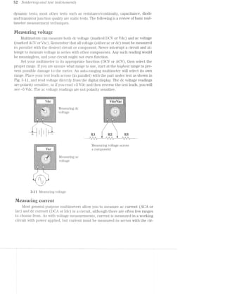 52. SoLcier2'r2.g cmd test /msWu/merz.ts
dynamic tests; most other tests such as resistance/continuity, capacitance, diode
and transistor junction quality are static tests. The following is a review of basic mul-
timeter measurement techniques.
Measuring vuirage
Multimeters can measure both dc voltage (marked DOV or Vdc) and ac voltage
(marked ACV or Vac). Remember that all voltage (either ac or dc) must be measured
in pctmlleli with the desired circuit or component. Never interrupt a circuit and at-
tempt to measure voltage in series with other components. Any such reading would
be meaningless, and your circuit might not even function.
Set your multimeter to its appropriate function (DOV or ACV), then select the
proper range. lf you are unsure what range to use, start at the /rig/te.st range to pre~
vent possible damage to the meter. An auto-ranging multimeter will select its own
range. Place your test leads across (in parallel) with the part under test as shown in
Fig. 3~.ll, and read voltage directly from the digital display. The dc voltage readings
are polarity sensitive, so if you read +5 Vdc and then reverse the test leads, you will
see -5 Vdc. The ac voltage readings are not polarity sensitive.
_......_._.__..._.___..._......._...._._.._.__
;§;f<!-‘-fir?!-I-‘r'~2~.-51-.-Z<~Z~Z<!~'~3-I-1+2».-I-2-Ii-ii-Z-Z~Z~¢I-14>>1~2~I;I; ;§;C;I'3<.-1~!-E-‘:55;-5-' /2~Z~Z~f-3~)-I-Z-C-7-1-Z-¢,-..->I->2->1-!-!-.-$-I- Mg. 1
‘-1 2: :1: 51*
v .>.> .
I .~: 1% 4:5 5
it dii ii flCl ﬂ€~' ~1- -;~: .-: l.;! 2;: 1;:-, f1; l
:5eggg;:3;~;;@?,:;=;1;;;;::§e;==Inger:;=;;$i§:53:5:;r:5:;:;; lI4-2'31 -1- "§'i*i-Z'Z~I"~' 2-" ‘<"2~2~¢~'t-'-‘ I-‘*‘-I '1‘-"2';-I -.-‘*2-i-C-. ." '~I 1.‘-I.-'-I-2<I-'-2s1-Ill-I-“-Ii>"Z-"-2-I-.-e‘. ¢‘ ""2-' .-
;:;:-:;:;:E:;:§E:-:;:;:;:;1;:?:§-'f_;-1':-1-_.’»:;:;:;:§$;:§:§:§:§:;:;:; - - _ 2 =:5'§;§;§)=§:$:§§'.5§:1'$""1-vTv.§";:5:?:'~:3ﬁ§§:-‘§5§'i‘5¥_;_;::.;,;:;;;_;:=1§_:_:,:,;_:[» _.._._.w._. . 1., If ,, - - , >-- - - ---_ _ __ __ -_-,.,._ _._-_._._-,~_-_¢§;|F':< . . . . . '.'.‘;;-_‘.:.>:lE:'§I{:-
1 I'E;‘§1E>.===§;1E12=iE='4‘ ->-e~;:;=;¢==;=;:;=;:;l.l€E1.Sl.ll lllg Llﬁ .»1-:-:-:-:-:-:-?-.1 .;._..;.;.;.;.;._.;.;.; [|-_ - ~ ;.;,~¢;.;.;.;.;.;.;. -:'.-.-.-.-.~'.':-.¢.-:~ ‘|- - < - - - - - -J ¢.-.-.-:;<¥;>;.-:
1&5‘-:=:§:=:I:=:k1:‘ "|'.'.'." 1:=:~:i:1:?$.<:I$~ I'I'I'?""".i'I'I'.'
i:5:5:§<§:5:;.‘*-:§:5 1 - - ;1E==?E-<I<E2=:=*é' E:-z===:=E=:>?='s:=.
r.'.'.'§'~r-:‘
;;;;;uE:;éE:E§E=;§:;:;.,,", '.' .". ' .' . ' .‘ .' .2 .,:§1:§:§:;E§:i:§:§:Z' 1 E .-.-.' .-. ' .'.-.< .1 ,;-5-1'-:=:='j;=:‘$‘J;-.._..g.;.; .;._.;.v_;_;.;. _ .;_-_-_-_-_-_-_-__I;§;,;,;.;_;.;.;_;.;.;_; 1-3.1.;.j.§.;¢._'.3.:-3.:-5 |_. . . . . - . ._1 .:.;.}.:-5_¢{1§.;;;
-.~5‘-1-.v‘v.~.=-.-.1.-.-.<.~.‘L . . - .-.-.-.6-.-.~.~f-tut->.v '-.-'.~.'2"_*,-vi-.' -.' ' I I - -r . '.;.>."Z*.'".' .;-12:13.32-;-+3.;-5-1-;-:4-1, -'__.-"¢.;-.-.;.;.~.;.-.~_-.--~-~ *'~:~:3:-:'-:=."-:~:~."<-:-;~:- "vi--" .':<-‘§.-:-f‘Y.-:=“~:!:~:-
<>:-:»:~:i:-:1:-:~:~:-:~:-1-'-:-:~:=.'c<.--i-,;1=:-£1:-C:--1:I:-'-:1:-:I$;1$ 1?!-’¢-1'5‘-2&5-1»!-'-1-H -'=5'v vﬁr-I-1-‘-'--’-'5i-1-$3-'8-'~b-~.-.;-.-.~.-.~:-.v,- .-.;;-.-.-.-:-.,.-.q.~:~.I-.;r-.-r.-mr:-.-> .3.-.-2/Q.-'<-.-",3.-.. .
:5:-:.331:-:<-:-:-5:»:v:~:<<:~'-:k~:~:-:~:<:<+:-:-:¢-:;$>:-:~:~:~:~:%-: :5:-:1:1:1:%1>'?:‘1&$$'?*:-:$$:Z=.¢:~:1:?§=‘.¥:1$:-:7$3-'$:¥%'¢¢:Yi¥ 1
"""§l‘1i">3:l+=:l:i~' "?:I:!:I:!:i:7:I:I:!:I:1:-:I:I$::--___ >.-3:~:+.~‘$:<'W'-:r§;;;;-'1;-ice;-=--:>-'-'<-'»3‘"-§-~,‘:_ .._,. . . A _ _ Q. Q _- Il _ -1 »|_|v -_4|| -
K , it _ __ :_..:_ "-.-1-:5; ;:-. .-:-' 4-.-2; '-zc-:--2;-/2,-.5:-:-: .
*+ t <=>.r=f51;1;-. =1#2:!-=2-1s:=:I::213Y:Y:  l~-:1:t- .-?1:Y:=:1,>v-3+.~.-t~:-:»‘-:-:~:~: .-:-'»:~:~2:-‘:-:3:':»:1;~:+:-:~1‘:-.-.4-.~: 1:1.<:I:¢:>. :i:i-i<>.i:-¢-:I:=:I z-:¢:I:=:='§i:I:=:1:>.’-14:1:-:=5:=$:i$:I:Is='I'i
I l l l ui ea us| 1 | | 1 | 1 |1| u 1| 1| | 1: | |‘| n
': 1' '4 1' ‘I ........_...._._._.......4' ': 1"! :' ‘n _...._._......J '5 |' ‘n u‘ '| ._..........._.........4 I I | 1 : I | 1 I I I | I 1 1 1 1|| u u u n ll 1| 1| u| I I | a n v | 1
Measuring voltage across
Van a component
J-
.1$:7:i:1:I1-:I:-:~?1:?:1:§;i(,':-‘~' '-'-* .'r'~'~'o'u,v'o":"~'v"~' I 1 1 I 1 | ‘I '-'v''u'u‘u'|'~'¢'v'‘ ' -3 ‘
-~.-.-.-..-.;. ~. . . . . . .~ I 1 ¢ W
‘».Y:1:I:=:=:>.-:=:Y:‘<=:'4"§-.~.*.' - .-.‘,"’s:=:=:=:=:===:>.=:>.= l __ (3 (_,
Eiiiﬁliiiliiiil“-EIEIE ' Ei=E=!=E1E=E=€=EE l '
l-:-:-:1. ..-:-:-:|
-:1:1.'1:YzE1'¥:?:=>‘~¢:-‘ .' . 2|‘ *:i:3:='1'='¢:1:1:$' ‘T O 6:;;;:;:;:;.-$:,:-:-:=‘.;:§~ I - - - - - --' fq:§;:;E=:=:-:-:-:-' *9 ‘C;
:4-:-2-vi:-:-$155:-:-:> “-. .~:7:-:-:-:-:1:5:5$:!:=:'
5-3-1-14;:-:~;¢-1-:-t-.-1. '-:.' ‘,:..-I-' .-3-I4-;-2¢2-Z-¢-2-I~I<-2-A. .3.;._-;;-_.-.;¢'-;.,-y .3. ‘Q -‘v;.;.~.;.;-;-'.;¢.~.-<--~
$:{t;;-:-:;:->:&-51;:->:-:§t;:<§!§:g:I:5:v:E1:-:-§:I:-:-:1:-xvi:-11:!rv 'a‘< ‘B’-‘|‘~'n '1‘-'1 I ‘ II |‘| -‘>‘P|‘~'v'4'-‘~‘-‘<'|''-'-'v'.'4'-
‘ ‘:=:¥:?:¢~'~"?:7:I:15:1:5}-:3‘5357'?:1‘1:?:1:i:=$:‘:T":?'1:1:Y'1:1:!:$:1tE-.;.-.-.-.-:<.~:+ - .-:~ --~§
=:=:=;:-:=:===.4:=:=.< _,+.=:===;=;=>".=:=:5=s's:=:f=$;3:=
- ‘~-
./" "I-
- |
'r_ '|_|' _|'
3--l l l/leasuring voltage.
Measuring current
l/lost general-purpose multimeters allow you to measure ac current (ACA or
lac) and dc current (DOA or ldc) in a circuit, although there are often few ranges
to choose from. As with voltage measurements, current is measured in a working
circuit with power applied, but current must be measured /zlrrz. S€’?"’Z€S with the cir-
 