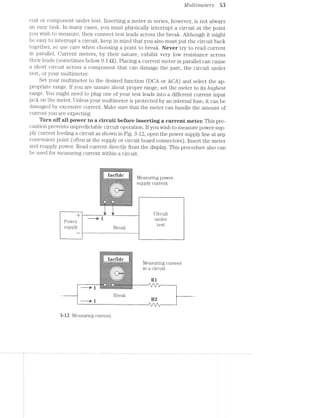 Multrmeters 53
cuit or component under test. Inserting a meter in series, however, is not always
an easy task. In many cases, you must physically interrupt a circuit at the point
you wish to measure, then connect test leads across the break. Although it might
be easy to interrupt a circuit, keep in mind that you also must put the circuit back
together, so use care when choosing a point to break. Never try to read current
in parallel. Current meters, by their nature, exhibit very low resistance across
their leads (sometimes below 0.1 Q). Placing a current meter in parallel can cause
a short circuit across a component that can damage the part, the circuit under
test, or your multimeter.
Set your multimeter to the desired function (DCA or AGA) and select the ap-
propriate range. lf you are unsure about proper range, set the meter to its highest
range. You might need to plug one of your test leads into a different current input
jack on the meter. Unless your multimeter is protected by an internal fuse, it can be
damaged by excessive current. Make sure that the meter can handle the amount of
current you are expecting.
Turn eff aii power to a circuit before inserting a current meter. This pre-
caution prevents unpredictable circuit operation. lf you Wish to measure power-sup~
ply current feeding a circuit as shown in Fig. 3~12, open the power supply line at any
convenient point (often at the supply or circuit board connectors). lnsert the meter
and reapply power. Read current directly from the display. This procedure also can
be used for measuring current within a circuit.
 <.~=<15:*3'$?¢$§~>-E"
er-"==z:~'-='<r=‘-rug
,
‘C'-
*-: 0' ‘<2
viruses“
gag/me l/leasuring power
"‘ --'=='- -:;*~.- *l_ ;._=_.-*=*»<. . '- "- ‘-supply cuii ent
~'r.»'@=:z:I;=::1=z:s:‘:~.r%:»r
-_ =:_f:1:I:?2TfT:?:?:§;r’
,;;- - ,' . ';- =1-$»'3-cg: >"I<.".. 1. "$2.-‘~. . . .1-1%. ¢§§_.~._.'.~.,.i-$..
: '.-<6‘ ~ .-. ' <'1’;"$"§ .' ~. 1c ~. .. :‘-ﬁg‘-2M<-‘j§:‘~.- l .3?‘? , ,1 1
==~-*=---* " T‘.
+ J ,_, CiI‘CU.it
——~e I under
Power T
‘ t 1;
supply Break 1 es
wuawuuae '
iac/Ede F _
_- ; Measuring current
ll» r 3 in a circuit...,...B~,._ .........|‘rY§ »
,~.;*¢-¢'~", L - >-€§,,-
§*4‘ a.-/.;:_ .__;_.''-c *3’..43--:'
.e
~:1-“Z
a-L“E<.‘=~v_;3-'3
3--
_1: -‘Ix’1‘
_=;;.-==,ur=_ -:-:-:-._-.-:
l~'-¢¢£,,g<;,§</. ‘=<;;;-:-:;'_'- 1--*~.z-egg? - N" ».¢=i'§‘¢*~'»<t§s-are’-='
~:...:.~ ~.,_ ‘"5’ a-'5' /‘»_"
——r* E ‘i’ '=_
Break
H R2——--—u* .
i _ . . _ ___ /"'., _.I"‘-., _.-"-._
I‘I If I‘!
3-12 Measuring current.
 