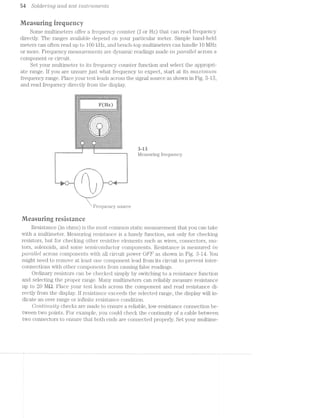 sr S‘olcZer"mg cmd. test M2.-Si‘7"’Z.L’7'7'2€’7’Zl$5
Measuring frequency
Some multimeters offer a frequency counter (f or Hz) that can read frequency
directly. The ranges available depend on your particular meter. Simple hand-held
meters can often read up to 100 kl-la, and bench-top multimeters can handle l0 MI-la
or more. Frequency measurements are dynamic readings made rlni pcmultel. across
component or circuit.
Set your multimeter to its frequency counter function and select the appropri-
ate range. If you are unsure just what frequency to expect, start at its '2'm:t:r'i'imtm
frequency range. Place your test leads across the signal source as shown in Fig. 8-18,
and read frequency directly from the display.
1.,. ..(. . . . . . . . . . “"'"""""""'""". . . . . ._ .........................
. ‘|" ' 4 :-:11 l
I r 1:1; ; .:.-1
lr-:-' -1 - -:3
= =-= i* Ha =~=':I:' :1:-. .~.;;:‘v -‘w i
- ,-, >—----i +1? 7 - *-~~—~-—:#=-’—* - _-< i
I '1'. - ~~ r '~r-:"§~r~rv~z":'n-'v~v-'rx~r-r=*1-re'~vs i L .:E"ll
- :-:1:-:-:,_l:-:-1.:-:-1.:-1-I.1.51.:-:-:-5:.:1.:':.:.:.1-:.:.1-Q.:1:.:.:-:.:-1-:;:»:.:;f;:..::l‘ i
~-:-:-:-:-:-:-:~:-:-:-:-:-:-:»:~$:-:-:-:~:-:~:~:-:~:~:-:-:~:~:»:-:~:~:-:-:-:-:-:-:-:~:-:-:-:-: .
‘>-
1 1 -‘v ‘.-‘. ..- _ -'- -_ .-‘.-
.1.1.1.1.3.:.;.:.:.§.§.§.',j.j.jI" '4 ...'~:-":“-*..-.__'€"" "1:1}::If_I_'§§j:j§§'l§I§I::;I§L'
-1-Z-I-I-1-I-I-I-1'1-Z-I1!-I-' .~IT.‘.‘.'.‘.'-a. '-I'I'Z*1'Z~Z-I4-I~I*¢~I~Il1.1.:.:.:.:.:.:.}§»j-1.5.: ft - - . . . . I. 14.1.1.1-j-j.j.:.j.j.'l
.'-.'.;.;-;.'.;.'.'.-.-.3: .'- ' - - - - ' - '. r,t§.;.;.;.-.-.-.-.'.-:1
- 1::;::j.:.:.::‘-::::::::f“ i ' . ' . ' . ' . ' . ‘ . ' . ' . ' . I i;.{.;.;IjI;ZjZjI§I;I5
t -:-:-:-:-:-:-:1:~:-:-:-' I. ' . '. '. '--"L -. ' .' . 4 '-:-:-:-:-:-:-:-:-:-1.3.;-§.;.;.§w;.g.;.;.g . . . * ' . . . .;.;.;.;.;.;.;.;.g.;.l_l ..i.--...... . . ..i . . .........q
ll 1 I
2 "I
_ _ _ _ _ _ ._._._.v._._._._._..
:.:.;.§.§.§.:.:.:.j.:.§ . . . . __ - . . 3.:-1.;-§¢§=:.:.:..'.
ll I ;I;Z_.;Z§I;1;Z;I;I;C;I;I;l ll ' . ' . ' . ' . ’ . ' . ' . ' 1 F;I;IgI;Z;Z;I;C§Z;I§I§‘.!3
. .;.;.;»g.;.;.;.'.;.;.;,.j.*€, .~ ' *_~_ 1;-; -,-_- ~ . ,§;.'.;.~.g.-.;.;.;.;.;.;l
I 1.1.1.51.j.:.§§§.j.§.'.:I; '.:.‘. , 5&3‘ . . .'P‘zip:.;I§.:Z§..jI:..:-1.1.:-'..,
1 -:-:-:-1-:-:-:1:-:-Effr-|,,'»: . ' . ' . ' . ' .-1" .-:~:~:~:-:~:-:-:-:-:':~:¢:lV j-j.:,;.{~j.;.;q.;.;.:._.? “'... is ..."- .,-ff1.;.;.§.§.§.;.;.;.;.'.;.:-:4E
' ' " :-:-:-:-:-:-:-:-:~:-:15:-.=.,.,,.,.,.,,.-#5:-:-:-:-:-:-:-:-:-:-:-:-:¢:-:-:-:;
'1-I-i-I-1-I'§'§'I'§'I1I§~I-.'.'.-..vI'I-1'1'I-I'3-1‘!-I-*I'I'I-I-I-I-‘I-C-I-I-é* l-,_ ..--........ -...-.............. . ._-_-_-_-_-_»__-,._»_-,-_._._-_-_._._.,._._._-_-_._._._._._,_._.:._.j.§.:.:._..% ;
~_-,._:_._. ._._. ._.‘._._._._._._._._.._._._-_._._._._._._._._._._._._.“
N _.;¢_-hf“ ‘ii?-_-_-_._._._-_._._._.§.'.‘._._._.;.;.‘-.5-_-v-'T.,
1, -'-'.‘.'< ['1-:,'-‘-'~'-'-‘»'»‘~‘-‘»'-"-'~“.'v'-'-'»'-"»‘~".'.“
~f-Z-I-I-1% . ~51.-I-.-I-I-I-I-I.-1-I-I-H I-I-Z-I-I11-ll .u_a_~_|_n_--u~¢¢_~|-.¢--»-¢»- ---"1-It
"-‘-"-'-‘I’-2 '-'-‘-'-'-'-'-'-'-'-'-'-‘-H -'-‘,‘<"-'-‘ l 1
T T Measuring frequency.
-..._......
ruuu‘ “Wu.. ..<
. I. 5
I 1
a‘ ii {I ‘:1
1‘! 5 i '1
i"u“t__.l l | E-@i'u‘L__.:‘ l|“§ k I E
1;’ I I 91
': l. J‘ i‘. . ..__. __-
Id‘_ .--II-
- ..T.
Frequency source
ii/ieasuring resistance
Resistance (in ohms) is the most common static measurement that you can take
with a multimeter. Measuring resistance is a handy function, n.ot only for checking
resistors, but for checking other resistive elements such as wires, connectors, mo-
tors, solenoids, and some semiconductor components. Resistance is measured /in
pctrctllvel across components with all circuit power OFF as shown in Fig. 3-14. You
might need to remove at least one component lead from its circuit to prevent inter-
connections with other components from causing false readings.
Ordinary resistors can be checked simply by switching to a resistance function
and selecting the proper range. Many multimeters can reliably measure resistance
up to 20 MQ. Place your test leads across the component and read resistance di-
rectly from the display. if resista.nce exceeds the selected range, the display will in-
dicate an over range or infinite resistance condition.
Cont/iv/z..uit;y checks are made to ensure a reliable, low-resistance connection be-
tween two points. For example, you could check the continuity of a cable between
two connectors to ensure that both ends are connected properly. Set your multime-
 