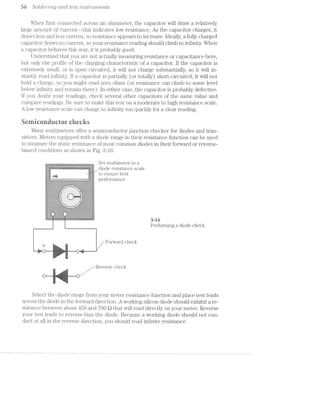 56 SOlCi€’)"“'2;’iZ_C] CL’i'ZCZ test mstr'tm2,e'2rzts
When first connected across an ohmmeter, the capacitor will draw a relatively
large amount of current——this indicates low resistance. As the capacitor charges, it
draws less an.d less current, so resistance appears to increase. Ideally, a fully charged
capacitor draws no current, so your resistance reading should climb to infinity. When
a capacitor behaves this way, it is probably good.
Understand that you are not actually measuring resistance or capacitance here,
but only the profile of the charging characteristic of a capacitor. If the capacitor is
extremely small, or is open circuited, it will not charge substantially, so it will in-
stantly read infinity. if a capacitor is partially (or totally) short~circuited, it will not
hold a charge, so you might read zero ohms (or resistance can climb to some level
below infinity and remain there). in either case, the capacitor is probably defective.
lf you doubt your readings, check several other capacitors of the same value and
compare readings. Be sure to make this test on a moderate to high resistance scale.
A low resistance scale can charge to infinity too quickly for a clear reading.
seiniconduernr ciiecirs
Many multimeters offer a semiconductor junction checker for diodes and tran-
sistors. Meters equipped with a diode range in their resistance function can be used
to measure the static resistance of most common diodes in their forward or reverse-
biased conditions as shown in Fig.
. Set multimeter to a
diode resistance scale
ii to ensure best--1 I'-
D@1'1’O1‘111a11C@-:-:-:-:-:-:-1-:-:-:‘.~:':-:-:-:-:-:-:~:-:-:-:-:-:-:-:¢~:-:-:':-:»:-:-:-:-.-.-. . ..._:-<.s..‘,.-.....:¥5_.|i. _;£"-=.--..-...
.;I;._I;-;I;._Z;Z;1;I;.;§;Z;i;Z;i-' ' _....-I--n.._r ' '~I;I;Z;I;I;I;I;I;1;I;I; _‘;
=I=I-III-1-I-I'Z-I-Z=-f-K-3-' .1-'.'.'.'.'. 1". '-Z'I=I-I-I-I-I-I~ZZ-I’?
.;.;.;.-.;.;.;.;.;.f'|~ . . . . . . . . .-I‘[..;.;.;.;..;.;.;.;.;.;.;
" ~ 2:1:!:i:=:!:i:i:= ~I:1:1:1.-:1":!:1:= ,1
§;I'§;§;Z}Z;§:I' '='.'. 1 I. . - - ':'§'§'I:§'i'l§'IjI: ii
- -_-:-_-_,_-_-_-:1‘. §¢ - - ¢ 'l_-'- - - u 1 ‘_v:~:u:»:¢:-:.:._-h
" --. :':'I'I;I;Z;§::;§;.qiI'.'.'.'.' . ' . '.'.'.l iy-!'!~Z~!-I-1-1;:-I-Ir 1
_-:1:-Q-:-:|:|_-_-'-‘:3, ‘; a ¢ 1 | . - - -1' -3-:-:-:.:-:-I-:-:»:;
-:-:-:-:-:-:-:<-;.:..~;-1:3: » - - - - -' -..-.-.-.~.~.-.-.-.-.-.-.*§'.'. '9. ' .. ' . ' . ' . '_,_I%'Z-I-I-2-Z-Z-2-I-Z-I-2*....... --..-... _ IIIIIII ..-.... . . . . . .... . . . i. . . . - . .'§~.'-'-'.*.'.'.'.*.."v' "'-L=-L -*.'.'.'.'-'.'.'C'.'.'. . ._...-..--U"...-...-vi. .@~....,............Illlllilllillllllll .,,. -P "..- .---........_.
' -5-1-1'2-H-Z~Z*2~2-2-!-1'!-2-E-I-I-I-I-.-.‘*“."."."'*’..-.=Z-1-I4'1-3-3-f-I~I-I-I-I-I-I-I-I-.-1 ---nun-H"..-."-1Inu.“-“....5..-"---u
i -'-*-'.'q.~.'.*.'.~.-.'.-.'.-.-.;.-..-.‘-'.'-'.~.'.'.'.'.-.'.'.'.'.-.-.-.-.. .'.;-;.=.*-'-'-'.
I ~I'I'§'I' i ' "I-1-1-7;:-I'I'I'I'‘Ii"'1'1‘I'1=§'§'Z'Z'Z'§'1-1'I-3-I-I-5*!-C-.".'§~I'Z'§'I' 'i .7 ;.g..g.- 1-.;.;._.;.;.;.;.+ +.3.1.3.';.;.;..;.§.;.;.;.;.;.3.;.;.;.;.;.;.;.;.;.;.;..;1 -.. ........| |..................---H...._-_.‘ . _._._-_-,-_-_-_+ +_.,._.,._._._._._._. . . - - - -_._._._._.,-_.,._._..... IIIIIIII “..-... ..............- IIIIIIIOI ......... "..-".... . .. . . . . .5 .=.;.;.;.; ;..;.;..:I:I;I;I;I;l:I;I _ I;Z;Z;§;!;Z;I;I;I;i a I'1'§*Z'§'§'I'Z'§~I~I i_ 3% 6
r Performing a diode check.
Forward check1..sf‘: ii>;i=.».,¢,555$ ?~‘l5Fi‘JI 2"-'-1. .
=.=ii.'i='s‘;‘_-‘>!':";=.~.
‘E~,v~,i ~“'» -
-‘ ~ - -'<-“i.-.i?L‘:i1~:'=‘;‘-‘.~=.=.mi;:s:m=::=-F-:11?, , 
a
_ / Reverse check
"'|"i W :!'.','.' i—».-.-.~-.u»~.>.'-my: I‘ '
- '-:*»i=.:!&i:-= "'
=<.!.>."<1
J.i 1‘-2‘
Select the diode range from your meter resistance function and place test leads
across the diode in the forward direction. A working silicon diode should exhibit a re-
sistance between about 450 and 700 Q that will read directly on your meter. Reverse
your test leads to reverse-bias the diode. Because a working diode should not con-
duct at all in the reverse direction, you should read infinite resistance.
 