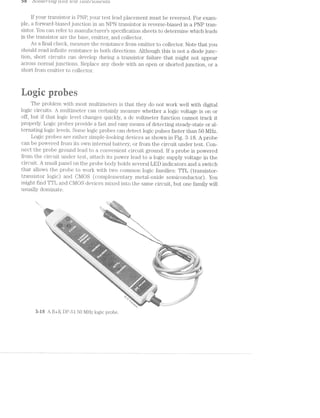 C) 6 O O LCL€‘}"'L"? Lg CL? LCL L83Z Z-'}°LS ['I"’Ll.-'N'L€'l 21f/S
lf your transistor is PNP, your test lead placement must be reversed. For exam-
ple, a forward-biased junction in an NPll transistor is reverse-biased in a PNP tran-
sistor. You can refer to manufacturers specification sheets to determine which leads
in the transistor are the base, emitter, and collector.
As a final check, measure the resistance from emitter to collector. Note that you
should read infinite resistance in both directions. Although this is not a diode junc-
tion, short circuits can develop during a transistor failure that might not appear
across normal junctions. Replace any diode with an open or shorted junction, or a
short from emitter to collector.
*1 » - »- .. '1
‘:35? <5 “ii "an “-i‘ tit F1»in .~ >:= -E; ,1 ~<, 5:, ';'= - F,-,5
;<=:- i =-¢. ~‘- ,2’ r-4-. A"
1:
The problem with most multimeters is that they do not work well with digital
logic circuits. A multimeter can certainly measure whether a logic voltage is on or
off, but if that logic level changes quickly, a dc voltmeter function cannot track it
properly. Logic probes provide a fast and easy means of detecting steady-state or al-
ternating logic levels. Some logic probes can detect logic pulses faster than 50 MHZ.
Logic probes are rather simple-looking devices as shown in Fig. 3-18. A probe
can be powered from its own internal battery, or from the circuit under test. Oon-
nect the probe ground lead to convenient circuit ground. lf a probe is powered
from the circuit under test, attach its power lead to a logic supply voltage in the
circuit. A small panel on the probe body holds several LED indicators and a switch
that allows the probe to work with two common logic families: TTL (transistor-
transistor logic) and CMOS (coinplementary metal-oxide semiconductor). You
might find TTL and C-MOS devices mixed into the same circuit, but one family will
usually dominate.
.. ~_~§’.1," ' 5' '1
- W1» - -. - .‘*-‘é;7":=;.% ‘ “
- --. » A 4'-'c'.§‘-( Wm
.. t- -wmwQ%w
1-_;;,§5,§,.,g¢ u ' -, ~. was '¢.:;$;-,4$':t- ’:’<-
, _, "- '-'-';:1;;;*.<?¥§?'¢*‘2~_(/
..§»i-.<.»‘1'=r~>‘:='~'e' .1? 1»,-5;.--j='5:» ;:_-;-,-;71;: :;_=-.-- = , , 1,. jq‘}z(,_:_=§i . , ~~‘<i&~_ -,&‘-sue
ah -re-1=-1*“-.>;<<<>‘"~s. *'<=‘<=$“"-*’-lwi.i$ (S ‘r.<§~;>» Q ~ "¢~.~.</.';¢,
" .3 ’.'.'.-;_--.i;1,i>,:z:--,-r=;$;.;:.:‘3;:._gzz.}}:;-:1;'::§,y$*-'-"'-< (Q '1 .; ,.9¢.?-‘='~;Q=,-- _»~,;_,-;_ ,, - ,_-:_._;_1,_,,< ".('§(g(x ' ;.
i3:=ii5.{r:{."I::i»I;1'-1-i-.'IE-Iii-15.1‘:-‘.$55':";%*;3‘ v" ' 'i*§$.»,:'1:.-'1.;::}_:;"‘-§.;’» . _ "iv ~ .. ~»_- .;. _L ﬁg,“ . -,
~ in his’»l:{}3;;_:;_};{~’.3:’;‘_Z"§1v1'.'-3:5:.!~§| Q >"':+{'%"<’§'i;‘?~'§";'
“.. '.v§ ‘ =11125355.},-;_:1,j.'.112;,' 9;‘ c<.;‘,j._;-‘ 1;-.‘~$;= >»»-;:,».,;-;_;>-,____ j. _
-‘T’555EiE3£=E5.5»i=1»=I1"-‘TX.' *.-" "‘5‘ 7* ‘- ' ~"‘~‘§1‘“<§:-*!~’<§% ‘ '{ a;‘§%f)e,w . ‘S,.,.,‘,,.,,v.v,v_:,:s‘ __ ,.,/I
4-/» Q. $1,
" "<'r:- » 5. -is‘-a,-_ cg.’--,-,‘§/‘ ';;_;.i( ,_ '_ A' : ' »'-';,;;.;;,._H ‘ -_.,
j»§:1r§~:’;?}§:{=§5tI;:;1:,:,-,::};.,/>_,‘_ ;§§§}§Q$€_.;:;;;,-;@;._. wqkqvi ark,»
2' '-‘£=:I:'=.‘i1Z1I"-i":I:1'"/.":1;.' ~;,1.""  ¢>~-‘- rain ., V; .-,, ' 5;.‘ -, '-=:=i1:=» V "
is~~~<ueua’ r»aea@s
Z
 < i
in  5‘
.:Q}‘}"'
>'-'=g.;‘»:;:-:g;;.;,1»;-i:-_;->;.=.:=;.} -- ~,. 2 .|?~ " . ,.;;- i~ ‘X,-,
~' ‘*-1f5;:,:;z§.:}'5.¢:.z:i'*»$';:;._ - ..»"~: 3* ~ ' : _%'." w ":'».;.-j:-;, ‘ = . '-
"===z¥;.12::>a:;11:::111:5».xz - »‘T' ~’ %”"1-..'-:1»-.=";:?-:1:->1.-:»;..»;:.@=»., ~,. ~=- ,.,§>:;<$~Q:;~’_;',i=:&=>,_<,._._<- _.~'i;.-,.=-__ -- . 3,
' ~ ‘Q":-5<>:I;=:r-';'=;»».:;;---. -c. "~ . . an .-»_<_=;<-,'-1~ a;¢.si. », ":1>I'1- > --.
"II’%E%?:?ia‘£=;’.i&E’::1£’?131:=... “."1‘<ié:.:; ‘ » “*=*»'£:5>2:IIEFTI1‘3;T§£3JT§IT§,Z3.313I251?'='»i':1:r=-.-.-,,..
*anaauananwwwa~iweee sanwsnreaaa»"“k’iii").?'".~‘1_f;};2§5:;",:‘@‘ ._,._-=>- =._; : --i.~'-I-is.» 1 .. - =~=-» 11:.».3. , a,§§.‘%§,<=~:_§,:,,§<,_a-=;:‘.=.;“?j-<~"§ I-={*é.‘ir3l.-.i..,,§.F {H ~,a/ gi. -.‘vi "-<=‘}..=;-.-.g.=I. Y?“-‘=-‘:I."';§T<-‘J~’—l]$-‘— , »;-11:2 ‘-EL‘? -)9.'='§¥>1 -‘,,;,:_
~ riser:-"=-I.  1-.;<:>_,~ .=1.;i,* ~ '
"1:§§~= r - ix _/'—* » v" .¢,.. .
'- * s
-'12:£:2.;:r:z-1.I:§>:’E-l*3=.;». . .,-.. fl»-i<F" "‘”-“"*‘l"'~'"- 71?"-1'“ -"‘ '
73:45“ ».é"P:§n?%=~5§4:-12¢:ai:¢$2»:€a~!§k»:ei&3s$sEi:$.gi§{§r¢.- ,~.;'/- i-.95‘
»-:1 -- 0 
2 5?»
J‘
5%’ » '51 rﬁs kw S’
,. K Va
v% r;i‘is?2%-if, 'r*f>¢i';,_ ~"5:?s%‘§iYf;. '-.3/4.: .-_ ;:.;._2;- _,_ , .- _, -1-~-;-‘=: 1-v-.~i;K;<-1-.-2 --1-=.~:-: rt>.':; __."v'>:1:¢<§ '5' - -3151;‘ : ; X?-:-1-E12-:;.‘ .;;:;:;;;£$;£"ii:_g?;;gE;I’-5515;‘ .1: >3;
I
-. <".’~',. -.1‘1i1_;;.r..._ .._.:;";;I<:;'.j->£F >_:;;»;=;.;s=,
'='-»~I¢:€:i=;-.5II»r:EI-’-‘J51;-1. i?§T;.~§:‘;'=:L*w.j¢I:§J;X%'-‘ “ _4§§§Q( ' ,,_.;.;.,¢;:;»E5;;;1;;1;;<§£9 ,.-:H;1;11:'¢'-:
.
‘ ' ' '-: M-I-,'i"<'7+.1§'-~‘i“i'T-_~_; :Z‘Y '-' - " -. -=- -31'» 1»;-I;-'.-. ,wsii--S5:>11;2Ii:11-.5,£35»;5:;1;I;;:=-:-;::=» ~'j.;_.;.:-5.-:'-';'x>;_. r ..¢-$5§,;gg._.,.1:g;g.;;;=;r;-»'~‘= . _~3;»-;
-». =11-’:»>'<=:-»‘»:=:»:’i€"w§=:"=F3"-t9“i¥‘=-55°-7“ Q’ -‘-=:{*‘*3 '- » - . -t-'==.~:;:¢=:;-=:l:1:r,;~»=.-».-.~. , , . .:..;-,-1,--.--éi~ .--an:->=2-:<-i;-;-;-;-ator ‘-.-.¢,».»_ -r
.--. i-<:f~'.=I~.':- ' ,.-'-,.," ah -.5511-.<,~. -?:e>‘=*-"- -‘ :1;-1--.. , - .. -"-1'-'* .¢.,.,:=:,;i;-.-.-13131511:$21:3;-=_>:;;;;¢¢~a;"- . - -
‘M215155:112:21-'»"5I?f< sf: , ‘($2, §%‘§N.§4;;>2-'1.-i:<».;.,;..,E_I_.;.;;.gI5¢j-.=;1-='-=1§?§<- ,,..f_':;>,:-5.-;;11>‘:_’"
‘*4-“‘! =<i1*=-1* " ’w~:;-;1-::'»;»:":-'~--' %¢‘»*'-¢§-iii-5=~‘=4§~?@i'¢2?»xs%-=.§*'T*r;~=$ ' -:‘ B Wis:-';r>’:’:‘.-l‘¢;>'-'>'-%?*-=<»-M.. . .-;<».»>=s:.:=.1==;-rear:-rﬁ/‘+’¥?:'
. ri-.;:>.s-'1-':1=-i~$}'s‘-~'+§»' <‘{'>.>»'~>:='»=&'<§- "-"~" .¢i{¥=-4:..-1'r:*» :1»:--1-».:;—r—.=:¢"-.<>.—;.>@>~ ‘ ->.»;q-
‘ >1-2:-:"E*’.»'.’--‘I 5‘:-s/5g'q_‘-."§’),.:,'¢§§<-f+,‘~§'¢€.>.'<”'-'’§=¢' .;<;Q',vi~j;_,; .» .. ‘""~=*¢~1~1:>-.~:5;i,-5ii.1;.,: ;..;i:,;.-s.».=-si;==a¢%*"" ',
‘»’v‘ii§'r W $53’-ire 2-; .=.=¥=_ -2‘-QIQ‘,
Tribe, ~' ~ " >f<~Yiii<1‘ ~‘- ..=P1'>5*¥i1W=§*4.*§$=&<" ' --:ir'£-1 1'15-E5-1:7
*.'S’3~. . - -A==“§‘§t55l ““1§;%$r¢3-¥ii"@=5'*7‘=!5l§?¥$“ .. i—~?$>‘ii‘i is-";:;"-"F
' .. -—;»~s.-'-=.=:"§:=-.'i‘=-.-F22-3§~»'i _- ,;:1.~;:*'> - .;1Wi, . §~x'_L .; .~2{=‘~vFx.-i=l.-~.~1'-:¢<
"! . . - d- - . X I)
i,-=<:..~:l ~ ‘-‘ i -~=>. >1-;.->.<
'9 fliiirk ‘ .'~.-2:;-;=:-5' ' jgﬁm; 1r - . ,_ -‘I:-.1¢.,,,_
Y‘ '7;§§-,_ ' . -.-=i.=:¢5§>‘;_ (1%-“"35-i"‘-‘ii-.<>:=
<¢*§:"=- . -'1; 1' ';;:'¢.':Li ~'<‘34:{»‘§§§= :_=;* v»
/Q, r »
Qinarﬁn wanes -i/‘S,/_ .'_lZ, _ _
Of) -. ~ --.~
3-i8 A B+K DP-51 50 MHZ logic probe.
 
