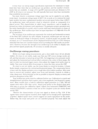 Oscilloscopes 61
A time base (or sweep range) specification represents the minimum to maxi-
mum time base rates that an oscilloscope can produce, and the number of incre-
ments that are available. A range of 0.1 us/DIV (microseconds per division) to 0.2
s/DIV in 20 steps is not unusual. You will typically find more time-base increments
than sensitivity increments.
You must observe a maximum voltage input that can be applied to an oscillo~
scope input. A maximum voltage input of 400 V (dc or peak ac) is common for most
basic models, but more sophisticated models can accept inputs better than 1,000 V.
An oscilloscope input will present a load to whatever circuit or component it is
placed across. This characteristic is called tn];>tz..t impcctcmce, and is usually ex-
pressed as a value of resistance and capacitance. To guarantee proper operation over
the entire bandwidth of a model, select a probe with load characteristics to those of
the oscilloscope. l/lost oscilloscopes have an input impedance of l MQ with l0 to 50
pl?‘ of capacitance.
The accuracy of an oscilloscope represents the vertical and horizontal accuracy
of the final CRT (cathode ray tube) display. ln general, oscilloscopes are not as ac~
curate as dedicated voltage or frequency meters. A typical model can provide 13%
accuracy, so a l V measurement can be displayed between 0.97 V to 1.08 V. Keep in
mind that this does not consider human errors in reading the CRT marks (or gr/*cttic—
tiles). However, because the strength of an oscilloscope is its ability to display com~
plex and fast signals graphically, 3% accuracy is usually adequate.
ﬁscilioscope startup procedures
Before you begin taking measurements, get a clear stable trace (if not already
visible). lf a trace is not visible, make sure that any CRT screen storage modes are
off, and that intensity is turned up at least 50%. Set triggering to its automatic mode
and adjust the horizontal and vertical offset controls to the center of their ranges. Be
sure to select an internal trigger source, then adjust the trigger level until a trace is
visible. Vary your vertical offset if necessary to center the trace across the CRT.
if a trace is not yet visible, use the beam finder to reveal its location. A beam
finder simply compresses the vertical and horizontal ranges. The compression forces
a trace onto the display and gives you a rough idea of its relative position. After your
trace is moved into position, adjust your focus and intensity controls to obtain a
crisp, sharp trace. Keep intensity as low as possible to improve display accuracy, and
preserve phosphors in the CRT.
Your oscilloscope probe must be calibrated before use. Calibration is a quick and
straightforward operation that requires only a low-amplitude, low-frequency square
wave. Many models have a built-in calibration signal generator (a l kHz, 300 mV
square wave with a 50% duty cycle). Attach your probe to the desired input jack,
then place it across the calibration signal. Adjust your horizontal (TIME/DIV) and
vertical (VOLTS/DIV) controls so that one or two complete cycles are clearly shown
on the CRT.
Observe the characteristics of your test signal as shown in Fig. 3-20. If the
square wave corners appear rounded, there might not be enough probe capacitance
(Cprobe). Spiked square wave corners suggest too much capacitance in the probe.
Either way, the scope and probe are not matched properly. You must adjust the
 