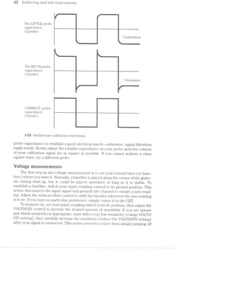 62 S‘olcle'1i""mg cmol test mstrume'i'2.ts
‘
L
I l
, li I
Too LITTLE probe
capacitance __ ‘
(Cprobe)
:4
~:
//
~%:<i»%£3i4%Mm
ll l
Undershoot
:1!Q‘-4-, .1 ‘F-Ti},
"~:~'Er» l i>4_>-i~-‘l l 41-19.»! It-:4--;:'t».1-1'1-‘i==*.‘»':~=1.-4»-<a!_’>:-.1 r=~.'.-.zi~:1'.»:. L.-.~;=,.--.i=,-.‘.<.,.i=~.-.
l
ll
Too MUCH )l'OlJ€1.
capacitance — — ~ - -~~
(Cprobe)
i li
.:4*“4-;"—’.wEE AA»-<=.-:5 ‘-15 ~' ,1;2’ E...__.~.“_ii..#.4_-=-.-‘A»-:'~<""‘ -~4-1'L'7l' ;-:1).‘kw
1Ir:
e 14
._or1%..4A....,..1.-JewMn,-1i§§;s%gmg4§W3.3,@W:1;~.§mﬁ?I$5.%-’£"-‘F’-A-‘~L¢"—‘§3q@'¥F@-m9i-;-%
42
Overshoot
»
3
,2“l
l
ll . . l .
til .<.vim-;i:_'1~r.1*r-r-. j
Iv .i l l.
H1 | l
1 lE ,
CORRECT probe
capacitance —— " - - - - A -
(Cprobe)
. n ~'"/TR'."3‘1i‘~'‘?:‘»'4!‘-iv¢"’~‘.i>“-K‘-lziv 'w*'>‘~‘i,'.'I<Iii?it‘il5Z€5.‘f¥ll2-Wit,I:i‘~"T‘l'
3-20 Oscilloscope calibration waveforms.
probe capacitance to establish a good electrical match-—otherwise, signal distortion
might result. Slowly adjust the variable capacitance on your probe until the corners
of your calibration signal are as square as possible. if you cannot achieve a clean
square wave, try a different probe.
Voitage measurements
The first step in any voltage measurement is to set your normal trace (or base-
Z/me) where you want it. Normally, a baseline is placed along the center of the gratic-
ule during start-up, but it could be placed anywhere so long as it is visible. To
establish a baseline, switch your input coupling control to its ground position. This
action disconnects the input signal and grounds the channel to ensure a zero read-
ing. Adjust the vertical offset control to shift the baseline wherever the zero reading
is to be. lf you have no particular preference, simply center it in the CRT.
To measure dc, set your input coupling switch to its dc position, then adjust the
VOLTS/DIV control to provide the desired amount of sensitivity. lf you a.re unsure
just which sensitivity is appropriate, start with a very low sensitivity (a large VOLTS/
DlV setting), then carefully increase the sensitivity (reduce the VOLTS/DIV setting)
after your signal is connected. This action previents a trace from simply jumping off
 