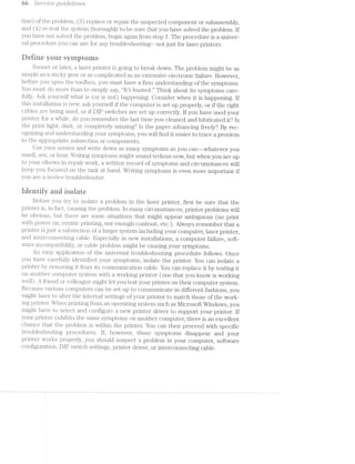 at :5’Q3/7T"'Z..P'Z-(lit? g'z.r/zlrcleZ/zl'2rz.es
tion) of the problem, (13) replace or repair the suspected component or subassembly,
and (4) re-test the system thoroughly to be sure that you have solved the problem. if
you have not solved the problem, begin again from step 1. The procedure is a univer-
sal. procedure you can use for any troubleshooting—-not just for laser printers.
Heiine yeur syrripteins
Sooner or later, a laser printer is going to break down. The problem might be as
simple a sticky gear or as complica.ted as an extensive electronic failure. However,
before you open the toolbox, you must have a firm understanding of the symptoms.
You must do more than to simply say, “lt’s busted.” Think about its symptoms care-
fully. Ask yourself what is (or is not) happening. Consider when it is happening. If
this installation new, ask yourself if the computer is set up properly, or if the right
cables are being used, or if DIP switches are set up correctly. if you have used your
printer for while, do you remember the last time you cleaned and lubricated it? ls
the print light, dark, or completely missing‘? ls the paper advancing freely‘? By rec-
ognizing and understanding your symptoms, you will find it easier to trace a problem
to the appropriate subsection or components.
Use your senses and write down many syinptoms as you can-—whatever you
smell, see, or hear. Writing symptoms might sound tedious now, but when you are up
to your elbows in repair work, a written record of symptoms and circumstances will
keep you focused on the task at hand. Writing symptoms is even more important if
you are a novice troubleshooter.
itieritiiy and isuiate
Befoi;"e you try to isolate a problem in the laser printer, first be sure that the
printer is, in fact, causing the problem. In many circumstances, printer problems will
be obvious, but there are some situations that might appear ambiguous (no print
with power on, erratic pri.ntiiig, not enough contrast, etc.) Always remember that a
printer is just a subsection of a larger system including your computer, laser printer,
and in.terconnecting cable. Especially in new installations, a computer failure, soft-
ware incompatibility, or cable problem might be causing your symptoms.
An easy application of the universal troubleshooting procedure follows. Once
you have carefully iden'ti.;fied your symptoms, isolate the printer. You can isolate a
printer by removing it from its communication. cable. You can replace it by testing it
on another computer system with a working printer (one that you know is working
well). A friend or colleague might let you test your printer on their computer system.
Because various computers can be set up to conununicate in different fashions, you
might have to alter the internal settings of your printer to match those of the work-
ing printer. When printing from an operating system such as l/licrosoft Windows, you
nuglu: have to select and configure a new printer driver to support your printer. lf
your printer exhibits the same symptoms on another computer, there is an excellent
chance that the problem is within the printer. You can then proceed with specific
troubleshooting procedures. lf, however, those symptoms disappear and your
printer works properly, you should suspect a problem in your computer, software
configuration, DIP switch settings, printer driver, or interconnecting cable.
 