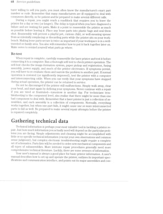 ts S6?‘7""l.?’Z:C€ Q’Ll,2ICl€l’ll7“?,€S
turer willing to sell you parts, you must often know the manufacturer’s exact part
number or code. Remember that many mamifacturers are ill equipped to deal with
consumers directly, so be patient and be prepared to make several different calls.
During repair, you might reach a roadblock that requires you to leave the
printer for a day or two (or longer). The delay is typical when you have diagnosed a
failure and are waiting for parts. Make it a point to reassemble the printer as much
as possible before leaving it. Place any loose parts into plastic bags and seal them
shut. Reassembly will prevent a playful pet, curious child, or well-meaning spouse
from accidentally misplacing or discarding parts while the printer sits on your work-
aench. Making loose parts secure is twice as important if your workspace is in a well-
traveled or family area. You also will remember how to put it back together later on.
*../lake notes to remind yourself what parts go where.
Re-rest
When repair is complete, carefully reassemble the laser printer and test it before
connecting it to a computer. Run a thorough self-test to check printer operation. The
self-test checks the image-formation system, paper pickup and registration, fusing
assembly, power supply, and much of the printer electronics. lf symptoms persist,
you will have to re-evaluate them and narrow the problem to another part. If normal
operation is restored (or significantly improved), test the printer with a computer
and interconnecting cable. When you can verify that your symptoms have stopped
during actual operation, the printer can be returned to service.
Do not be discouraged if the printer still malfunctions. Simply walk away, clear
your head, and start again by defining your symptoms. Never continue with a repair
if you are tired or frustrated—-tomorrow is another day. For technicians trou-
bleshooting to the component level, also realize that there might be more than one
bad component to deal with. Remember that a laser printer is just a collection of as-
semblies, and each assembly is a collection of components. Normally, everything
works together, but when one part fails, it might cause one or more interconnected
parts to fail as well. Be prepared to make several repair attempts before the printer
is repaired completely.
@ e
H" 1-‘: :- 1--: V‘-‘l .=-1*. -. ‘r--iv-.. ‘:-1 in =: =1» is :'f _'-5-. ‘-my $3 Y-1~Z-Y‘-‘
Technical information is perhaps your m.ost valuable tool in tackling a printer re-
pair. Just how much information you actually need will depend on the particular prob-
lems you are facing. Simple adjustments and cleaning might be accomplished with
little or no specific technical information [except your own observations and common
sense judgment), but complex electronic troubleshooting might require a complete
set of schematics. Parts lists will be needed to order new mechanical components and
all types of subassemblies. More intricate repair procedures generally need more
comprehensive technical literature. Luckily, there are some avenues of information.
Your user’s manual is always a good place for basic printer information. A users
manual describes how to set up and operate the printer, outlines its important spec-
ifications and communication interface, and points out its major assemblies and con-
 
