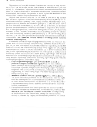 / U o'er/"'02/ce Q'Z.t'Z/C1§6£'Z/758$
The resistance of your skin limits the flow of current through the body. Accord-
ing to Omfs law, any voltage, current flow increases as resistance drops (and vice
versa). Dry skin exhibits a high resistance of several hundred thousand ohms; and
moist, cut, or wet skin can drop to only several hundred ohms. This means that even
comparatively low voltages can produce a shock if your skin resistance is low
enough. Some examples help to demonstrate this action.
Suppose your hands contact a live 120 Vac circuit. lf your skin is dry (say 120
kQ), you would experience an electrical shock of 1 mA (120 Vac/120,000 Q). The re-
sult would be harmless—probably a brief, tingling sensation. After a hard day’s work,
perspiration could decrease skin resistance (perhaps to 12 kﬂ). This would allow a
far more substantial shock of 10 mA (120 Vac/12,000 Q). At that level, the shock can
paralyze the victim and make it difficult or impossible to let go of the “live” conduc-
tors. A burn (perhaps serious) could result at the points of contact, but it probably
would not be fatal. Consider a worker whose hands or clothing are wet. The effective
skin resistance can drop very low (1.2 kt) for example). At 120 V, the resulting shock
of 100 mA (120 Vac/1,200 £2) would often be instantly fatal unless immediate CPR is
administered. Use EXTREME caution Whenever Wurlting areund circuitry
with live power exposed.
Electrostatic printers use high-voltage power supplies that are even more dan-
gerous. l/lost can produce voltage easily exceeding —2,000 Vdc. Based on the exam-
ples you just read, even dry skin at 200,000 Q could receive a paralyzing shock of 10
mA (2,000 Vdc/200 l<Q). Fortunately, high-voltage power supplies are not designed
to allow significant current to flow, but serious burns can be delivered with ease. Not
only is there a great risk of injury, but normal test probes (such as multimeter test
leads) only provide insulation to about 600 V. Testing high voltages With standard
test leads could electrocute you right through the lead insulation! Be sure to use spe-
cially designed high-voltage probes when measuring high-voltage points. Take the
following steps to protect yourself from injury:
1. Keep the printer unplugged (net just turned off) as much as
pessible during disassembly and repair. When you must perform a
service procedure that requires power to be applied, plug in the printer just
long enough to perform your procedure, then unplug it again. This makes
the printer safer for you, as well as your spouse, child, and pets that might
happen along. For added safety, plug in your printer through an ijsolcmjon
Z§?"CL’f'LSfO’i""l7’L6’}" (Fig. 4-2).
2. lllflienever you must WOK°l€ on a pewer supply, Wear rubber gloves.
The gloves will insulate your hands just like insulation on a wire. You might
think that rubber gloves are inconvenient and uncomfortable, but they are
far better than the inconvenience and discomfort of an electric shock. l/lake
it a point to wear a long-sleeved shirt with sleeves rolled down, which will
insulate your forearms.
8. lf you absolutely cannot Wear rubber gloves for one reason or another,
remove all metal jewelry and work with one hand behind your back. The
metals in your jewelry are excellent cenductors. Should your ring
or watchband hook onto a live ac line, jewelry can conduct current
directly to your skin. By keeping one hand behind your back, you cannot
 