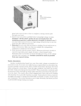 Electivlcity /i.d.acti"cls 7i
. ...........,,.___.,_..w . .. ,, . iy...
ff-}1~-"""-'1~I.'. = '1“
~-;.;.=-,=-5;:;I:1.i5-§T§3EiE3131:I""‘*§’T,§ié::=" 5' ".7$>g;1=;~.,
Iiii521?ii?ii535535@53155E333111?3:Pi£€f»§¥§§§5€§¥§?"1if
=.»:--:1-1*.»:»:-.-:-:»¢.¢.=.-in-¢-.---.»::-:- 1-»::-'-'.'>=»:-'-—.-:-'.='»:.'»:»:-:.';:;»:»:..»::-'-:;»:-:-’-:-1::»-....~!:i'¢i‘~“" -v*;-§»‘-'
*"-‘<~Jr=‘:t=z%ii;.15.i;>iz:::225=:=.11;‘;’zi:Ia:z?£=£ 211?-i=I:Ef=.>s.%:»;%=1=I:£*ri5ire?1551%11;::;E¢&“-*1‘*’*"“"1"”V ""=:~=:I-'1-’3-<=;='IF1"""11;1?:::i§e1;¥z;=5&?:%=:_.-.. -‘ ‘*5
. '
=;5»:as;e=215viiJ=iare5=in:11z==::1:rs;2=1=:z2::=;>;::=.=:1:1.:=@e>&:z=z:§-{re ‘*2;. -"'.?3»I3'¢':-:'?-:-’i’5551:1¥§I§1§5.5§1f1§=?5:??§:I§??Y-.:"i'
4: '' '-I3‘-’:1"3I{‘-1‘5:1"?:?:-i1:1:':I':1$;§.1:§:}::';'=."¢'5:1";;-E=_I23:3:-'1S:-’=Z;i:1:'_{:7:;;,.,'1T5‘ﬁFI‘!§.'15: 49-‘.-I-1;1:15:1;E;;;;1;};1,=;;;5=.;.;:;-,:g_u.ta5?w?sa;
. '1-‘517III-EIII1Z?5I-11-‘I‘i‘I1'1?-I-'5'31E’11»1:1'-I-31>‘-*I’r'r§:-:i:I*:1:-2r:=:-::»:¢:-:5‘'$‘L<§‘>'*P.YJE> "1‘1=i=1l:»t-:-:-;-:=’-:1>:-'-:-:~a:-:"-L'::
. - ‘"1:-2-:1rs.:12:2:::;.:»::.s:.:;-:=--.=.:=1»:;:=:~;@¢s1:¢'=<»:;;1;@¢;¢:=====~i:.;;.-;=;¢;-in ‘:41‘,§'>.‘-w’=.1:I:1:1:-11SI:1;1:I:1;I-I==31:?;?:!:.>~“:"I-'- in 4.:/ - ..-. _ *2 w_Y.¢.'Q,‘ E.-;.,a,-,.;., --.;.-.;.;.».;.;.;.;:=.;.».,,;,,,_,_,, 4-E-,4..*,~fL,<ly.;,_-= '.".'.’-.'J-I5:l':7I'I-I-‘:1’.'I'7I'I-1':-,-.'»I'-'3-1'1-I1>’>Ii-‘-T.'.3I>II>:I1‘-}I--.732-.-I-Z» i -:1-,-~.. =:.>‘<~~i,» 1. 11;‘:-~:»@=.~;-:#' -rs" <1,-§=;; -Y-n'§.,‘7-.‘-‘$2, ~.-,'.-:_z;;,';;:;:<;:;:-,1>.j»;»:;:;.;.;:;:5.»:5.;:-::;:»3,»:;:-;-;.:--;:»;.:»;.;'==5-':¢:-:-1-:4-31,5, §‘,,[‘>'-QIi'“:':‘r,<,‘V'4~:;:,§5.“ - -.-..."'>;;-:<=:s1;1;"=.;i;§e:1'-'-iziiiwe‘ ;;,.';:,-1-;>.-.__
~ '"5‘IiiII"$131-.7'.2'-'»§-Il.’123?:E-‘I131-1{I;IfI'1:L11E.:1:I:£1EI-1I.:;:§%1I:l1':':I:';I:I>§;Z;.~-.‘;s:= ‘;';:~:-..-siwr-it. ._».;.;.-;_-._».»_.;.;.__
" ‘-2 ;- -':=--%‘*' ' K -- 11l‘ . T5--I, 1.-'1» -I -:i..-25;.1.-..-;1;:=;I.»:-.f:?;r;I.»' ‘ll-‘ -'1'-_?:<,>,~,, ;><;.-.-;5; ,¢;--.»':-:
ti ‘B *' ll; <7 "~ .
‘- ..Q"i$$‘ * '~ ‘ _; _.;_:_'_:>;.-§_-.,.,.;:_;;;:.;;;;;;-.21-gs;:5;;;3-;:;I::»'.;1;.-; ,"»1-'5,-j _j;'
. . . ~,~ . - .. i >.'f‘l‘I55 S ‘wt > Xx:
‘ 1-3} . 1: ‘£313 -.1-,g_‘,,.>>:>,>,_,,_‘_.>.»>.;;:-'.:.: .23‘; » . H > --
B+<Jrecson
///W/".‘*’
,.,/,1;’r,“-$5.).‘-.">l~‘~"‘,;.ﬁg‘/-‘,.*z’-.
.-»,'
._.»'.-‘g~<:""'~.-.p*»<<§<f,.;(”,,5;;/-'45.-2-"
,:_}/(5,)!_.‘%_,,§;,.,§_./J
P2,."--,<-‘;:'-.¢;_- ~;‘:22-r2~*“,A9
Asa;:..?"“s~:,____~_
'-rale».
9§§§‘§(__-;._'-.,,,..'-;~_;¢:-.;~(._‘-T,‘M;355,1?’.w,
_A}?-5;ﬁg.___-95‘-t__j
$2"-Q-"X".'?:'i1.-an-¢i£?§’T‘l‘*-;,’e'.*'#i':~‘/*.'.'.§.<i-‘-'5I-1;? _,,;-,5"._r;s’>-s£(:)jg~“1.'.
Inn,,././-342-gsﬁ= ___.-:__.-.-',%4_.,.~.~.',4‘-$31-
Ww,.‘-A-.-A-,u-,
r2*'.;r-£5‘):‘r.'rA/-.'1'~‘><1:-;-.5.-,/.,?_.-r’1,-_..1!’-
.A§‘.~)‘-=-('1-:.-“‘§@1$1:-‘$I$»2f'£H'<!'fY"-')4<.‘3~.¢_»-.21»/_i=5"»'“‘¢‘
Qélx.§.4.;,_~gg»(,,.~;i;.»;.,(?~.=,~.;1,>~/¢.—‘,7,-._,
:§'=l‘?"§%i‘~.
awn-'5?2?;=2'5:I:“If
-isi}1'3"
-"V,/féjlcI‘-""iz:'111111'
.2l¢_t+1E:_/Imp:-II‘
ig."R_E~a..&¢-;_._E_(,,:~.,v...:W-‘-51.‘3:?Jr.fv_;§'_-.1;1.: "-»~T:':'“.550‘
%e»is2-_~I::
,¢%-1=_z:ns§1a-§.;;.§;,..e:':=.'.»;-Z'f'Q'IZ‘L'fLf4_:i_T-4-A:-=--
mw..3*..-F.’/'-..:..—.....»,»-=._.s=~__;;;,|,~/
E
‘l, . . ii‘
ii, ii, 5%,
‘~’>'1-.zi=.
e~,£$“i,1.);-*9», -J-~41-t--.~'-''-:_-=~==.'- 51?.»~¥$,-19%_>,-;¢-»;~:‘¢
_.,7......
, 4/"_-sslwv~"shad“,,,as-
4399
,;_W%‘9‘
‘ .‘¢- >Q‘.'¢'*--
.-‘ .~._ . . -,m,»=§;-it-3-t!,1<*~»»"?.....,~ . .31,
g ‘ "‘ =-t >s~“*»‘>.‘?i‘°2 i. '4 §b A. 53%,;
  K
c
' i 53%
air... A B+K 1604 isolation_ giR $5“ M I _ _
as "{:"‘<‘'*“i< * » - snarl l§l"clIlSfOl’lll€1'.
: , aw-.Q-‘Qt§%=_i-r‘_Si;~».~§
, _-_ _; “ ’_~€_‘ ,‘ ;{,_, Q32 L‘: i ‘
.~. -.¢-. » , - A 1 xv -¢>.,~'r ~ ->1 1* . . - V -
.3 in (=,~l%.e%:3:-i '~'q§2*R%a~"- L0‘ uni. ._.fi§ 1 ' as ~wk .- -
-K rt-:,;~"~=i~*=.'."?;>--=»*; tn‘ is =@?¢*~-¢a=r?3‘>¥?>r-Y 1 V - g -~
‘K - '
 ».-L-~;-)‘-"~. P-':,_;'-._..“,_ ('1, '~;~;_‘~' . f;5z;:j‘=>1~‘;-7:‘, '-.'-.=.‘.;".§§.P5‘.~'-'.:===1-»_§;."=';'.‘ , .- - '.
_”,,__ .“-_,>,»__ 5&1‘-<§mi“. = ._ _ _ ._ _ , A
°.‘<,>-,";;_ -v -uh i , . , . ~ -. . 2-:
I - it it-2,&‘§>‘i<*~:-.»'=:<;;w ' 4, <>

1;1 .. .~
.24.. _< .1 .,x__,_ __,t_,§§...__ _ .
.Q-- J i" I _'_,Xr‘9
:**.l5
7 xiii‘~.
-- ,‘i;i_-,,';‘;;§f;§:'>"I ~*.~:i>,.‘ ‘
grasp both ends of a live ac line to complete a strong current path
through your heart.
4. lnspect your test probes carefully before testing high-voltage circuitry.
Standard “uiif-tire-sheltl” probes do not necessarily have the
insulating properties (called dielectric strength) to protect you. If
you must make powered tests on a high-voltage circuit, be sure to use test
leads that offer sufficient protection.
5. Work dryl Do not work with wet hands or clothing. Do not work in wet or
damp environments. l/lake sure that any available fire extinguishing
equipment is suitable for electrical fires.
6. Treat electricity with the proper respect. Whenever electronic circuitry is
exposed (especially power supply circuitry), a shock hazard exists.
Remember that it is the flow of current through your body, not the voltage
potential, that can injure you. insulate yourself as much as possible
from any exposed Wiring.
Static electricity
Another troubleshooting hazard can come from static voltages accumulated on
your body or tools. if you have ever walked across a carpeted floor on a dry winter day,
you have probably experienced the effects of ESD (electrostatic discharge) first hand
while reaching for a metal object. Under the right conditions, your body can accumu-
late static charge potentials greater than 20,000 V. When you provide a conductive path
for electrons to flow, that built-up charge rushes away from your body at the point clos-
est to the object. The result is often a brief, stinging shock. Such a jolt can be startling
and annoying, but is generally harmless to people. Semiconductor devices, however,
are highly susceptible to damage from ESD while you handle or replace circuit boards
and components. This section introduces you to static electricity, and shows you how
to prevent ESD damage during your repairs.
 