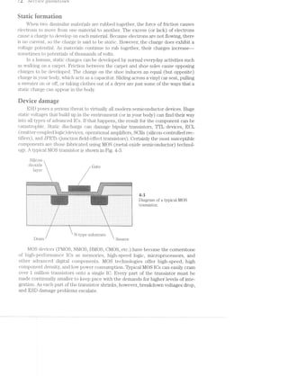 / Z. i)8i"‘l.-“L678 Q'Z.»L‘LC1/(3!/L‘7L€S
Static ioriuatiun
When two dissimilar materials are rubbed together, the force of friction causes
electrons to move from one material to another. The excess (or lack) of electrons
cause a cliaige to develop on each material. Because electrons are not flowing, there
no current, so the charge is said to be static. However, the charge does exhibit a
voltage potential. As materials continue to rub together, their charges increase—-
sometinies to potentials of thousands of volts.
ln a human, static charges can be developed by normal everyday activities such
walking on a carpet. Friction between the carpet and shoe soles cause opposing
charges to be developed. The charge on the shoe induces an equal (but opposite)
charge in your body, which acts as a capacitor. Sliding across a vinyl car seat, pulling
a sweater on or off, or taking clothes out of a dryer are just some of the ways that a
static charge can appear in the body.
Device darnage
ESD poses a serious threat to virtually all modern semiconductor devices. Huge
static voltages that build up in the environment (or in your body) can find their way
into all types of advanced lCs. lf that happens, the result for the component can be
catastrophic. Static discharge can damage bipolar transistors, TTL devices, ECL
(emitter-coupled logic) devices, operational amplifiers, SCRs (silicon-controlled rec-
tifiers), and JFETs (junction field-effect transistors). Certainly the most susceptible
components are those fabricated using MOS (metal-oxide semiconductor) technol-
ogy. A typical MOS transistor is shown in Fig. 4-3.
Silicon
dioxide Gate
layer
!'1""P‘!"V'f"§'‘ - PQWTPFT1 “4l‘l#‘fQ'0
1:15:15:1:I:Y:1$:?:?:i:l:1:I5:1:1:2!:12!:Izi:3:11!:>11513:113:1:1:1:!:1:3:i:¥:¥:1:1:l .~:1'-:1:-:¢:-:1:t!:F:1:i:i:i:I:!:i:5:-'i!1:¥:=:K:3'1$'-1:1"!:-:1:-'5'?-'-31' "1:- ‘w.-.'.-:*-:~:w.- ~.-:—:<~:-.-:-.-<-.-
"2-1513?. g>=.w_w v.=r-..|».<I=1.I.:2Iei:aw ».= ».I.:“-.!'.f~‘.R-'l 2:52:92
_. . . . . 1 1 . 1 1 1_. . ._1.1'.|-‘._._ -:;:;:::::;!, :‘-,.»w-1.,1,T;1;.;-1.<i‘.i1,‘:‘-1--1;§i1§1§1,§1;1p+; 1:31,-;§'l . 1 . 1 - 1 1 1 . . 1'1 1 1 1 . . . . .
Ivvvrlllli II i1:<_1P')E_‘I'tT—,I2»%"J¥r,li v IIIIIIIIIII ollulloo
. . . . 1 . . . . 1.1_.‘._._...'1|.‘.‘._ ;:;:;.;.;.4 ='i.,,:-;..§.:5!,:1§1:1'%1-:1i;'¢;v,;1;1;1;§1,5; _;3::I}-;.j‘. 1 1 1 1 1 1 1 1'1‘. .‘. . . 1 1 1 1 ._.luruuvunzan 1: -,‘:;,_‘,€h;‘i:__‘>l.?~‘I--_‘jmgl‘§‘=:$ib- IIIIII hl CIIIIIO
1 1 - - 1 - . . 1 1 1 1 1 . . 1 1 - . 1 . . .;.:-$1.51 v.1-:511-1§1=:1>~1~12:1-w.~1ii1‘.-.~:1=;.»:.'# -;.'-;.;¢.;. . . . .'1'1 1 1 1 .'1 1 1 1 1 1 1 1 1 1...........11.1111111. _11_.... .~1_,...1....1.1.11.111111
1: . . . . . . . . . :.:-:-.-.-:-:- -:-3 . . . ."
r ‘ ~‘ t 3A .*.---.--;_:_;~ - i 1-1
. 1 . 1 1 1 . 1 1 1 1 1 1 1 1 1 1 1 1 1 1 1 1 1 1 1 1 1 1 1 1 p' 1 1 1 1 1 1 1 1 1 1 1 1 1 1 1 1
1 1 . 1 1 1 1 1 1 1 1 1 1 1 1 1 Q.i-"1';-.;,_i=.11>=,‘¢_.—.1'.»5:1.5-»!:~;1ir., 1 1 1 1 1 1 1 1 1 1 1 1 1 1 1 "[5l::!1'Q§YI,!f‘!‘H!l7!"_I‘=K y 1 1 1 1 1 1 1 1 1 1 1 1 1 1 1 1 . j '
11,11-.g-eg:-lg:-,5 ig..~.,1..,1.~.q..i1,i¢g5¢s;!. 3. 1_.».,1..1.-.~,g.».-gq -.‘g-.-11,“ 1,1. pg .. I _. 1 . 1 - 1 1 1 1 1 1 1 1 1 1 1 %Eiq_i,,,'9,J-11..5__5,.HM,-.5‘!1 1 1 1 1 1 1 1 1 1 1 1 1 1 . ..,ﬂ;i;5.i;._1,-111.‘: f 1 1 1 1 1 1 1 1 1 1 1 1 1 1 1 V 1 7
1 1 1 . . 1 . 1 1 1 1 1 1 1 1 1 'p_uj4j;:-xii-;>'1=*zz]i.;ﬂ§i#"!1[§Q;ﬁ;~:,1 1 1 1 1 1 1 1 1 1 1 1 1 1 1 =.1;'»iq'»-'.§'-""n'!‘11"l-'u':§'ij~‘i 1 1 1 1 1 1 1 1 1 1 1 1 1 1 1 la ‘ I I O 84 1.
-'--l"l'rI»,p‘..l¢¢»1:!~l!Ir'iliﬁst 3-ivy 1121 .|:|u:1>-11 1 . . 1 1 . . . - 1 1 1 1 1 1 1 i.~:<£r.~‘;,~.;!'.+,,,‘..mi-q;;:§;r;~ri,¢i'g . 1 . 1 1 1 1 1 1 1 1 1 1 1 1 L‘§FkV5iv>?‘:‘:!TiI:".L:‘ 1 1 1 1 1 1 1 1 1 1 1 1 1 1 1-... ...1<,,..H1 . E
. . . . . . . . . . . . . . .5-.!'1'»'=;%‘,?1ﬁ,d:!?ir!i:5i§;5’ . . . . . . . . . . . . ‘l . . . . . . . . . . . . . .1 -
. . . ~ . . . . . . U"l.I1S1SlLOI‘. 1 1 . . .1 1... .11111 ,' 1111111 1 -
I I I I I II I) IIIIII attugnliill IV Ollﬂiiiblllllli [L L‘ '
1 1 1 1 . 1 1 1 1 1 1 1 1 1 1 1 1 1 1 1 1 1 1 1 1 1 1 1 1 1 1 1 1 1 1 1 1 1 1 1 11 -1 111111 111111
- 1 1 1 1 . 1 1 1 1 1 1 1 1 1 1 1 1 1 1 1 - 1 1 1 1 1 1 1 1 . 1 1 1 1 1 1 1 1 1 1 1 1 1 . 1 1 1 1 1 1 1 11
. 1 . . . . - 1 1 1 1 1 1 1 1 1 1 1 1 1 1 - 1 . . . . . . . 1 . 1 . . . 1 1 1 1 1 1 1 . . . 1 1 1 1 1 1 1 1 . 11
i . . . . . . . . 1 1 . . 1 . 1 1 1 . 1 1 1 . . . . . . . . . . 1 1 1 1 - 1 1 1 1 1 1 1 1 1 1 1 . 1 1 1 1 1 . . . . . . . . . . 1 1 1 1 1 1 1 1 1 1 11
. 1 - 1 . . . . . . . . . 1 . . . 1 1 1 . . . . 1 1 . . . . . 1 1 1 . 1 1 1 . 1 1 1 1 1 1 1 1 . . 1 1 1 . . . . . . . . . . . . . . - . 1 . . . .1
l . 1 , . . . . . . . . . . 1 . . . . . . 1 . 1 1 1 . . . . . . . . . . 1 . 1 . . . . . . . . . 1 . 1 1 . . . - - - . . . . . . . . 1 1 . - - 1 1 . .1
1 - ¢ . . . . . . . . . . . 1 . . . . . . 1 1 1 . . . . . . . . . . . . . . . . . . . . 1 . 1 1 1 1 - 1 . . . . . . . . . . . . . . . . 1 . . 1.
1 1 ¢ . 1 . . . . . . . . 1 . . . . . . . . . . . - - . . . . . . . . . . . 1 . . . . . . . . . . . . 1 . . . - - . . . . . . . . . . - - . . . 1.
. . . 1 . . . . . . . . 1 . . 1 . . . . . . 1 . 1 - 1 . . . - . . . . 1 1 . . . . . . . . . . 1 1 1 1 . . . . . . . - 1 . . . . . . . . - 1 1 . 1.
. . 1 - . . . . - . . . . . . - . . . . - 1 1 . . . - . . . - . . . . . . . . . . 1 1 . . - - - . . . . . . . . 1.
. . 1 1 1 . . . . . . . . . . . . . . . . . . . 1 1 1 1 . . . .1-1. ..-... 1.11..-..-... 1.1-1‘
. . . . 1 1 . . . - . . . . . . . . . . . . . . . 1 1 1 1 . . . . . . . . . . . . . . - . . . . . . . . . . 1 . . . . . . . . - - . . . . . . .-
. . 1 1 1 1 1 1 . 1 1 1 1 1 . . 1 1 1 1 1 1 1 1 . 1 1 1 1 . 1 1 1 . - 1 1 1 . 1 . . . . - 1 1 1 . . 1 1 1 1 » . . 1 1 . . 1 1 1 1 1 1 1 1 1 . . 1 1
 N-type substrate
Drain Source
MOS devices (PMOS, llMOS, HMOS, CMOS, etc.) have become the cornerstone
of high-performance lCs as memories, high-speed logic, microprocessors, and
other advanced digital components. l/lOS technologies offer high-speed, high
component density, and low power consumption. Typical MOS lCs can easily cram
over 1 million transistors onto a single lC. Every part of the transistor must be
made continually smaller to keep pace with the demands for higher levels of inte-
gration. As each part of the transistor shrinks, however, breakdown voltages drop,
and ESD damage problems escalate.
 