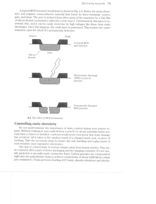 Elect/1/"dc/Zt;y hazards 73
A typical MOS transistor breakdown is shown in Fig. 4~4. Notice the areas of pos-
itive and negative semiconductor material that forms its three-terminals: source,
gate, and drain. The _gcufe is isolated from other parts of the transistor by a thin film
of silicon dioxide (sometimes called the oartole lcti/er). Unfortunately, this layer is ex-
tremely thin, and it can be easily overcome by high voltages like those from static
discharges. Once this happens, the oxide layer is punctured. This renders the entire
transistor (and the whole IO) permanently defective.
Source Drain
>;¢'~i~'=YJ1ll'<1-:15? -:1-::==~.~:-=11 ,,>
II-IIIII II--,-o , _ ' ‘_,.._._ _. ._._.._.._._._._._._._. _ _ _ _ _ _ __: _ _ L t
I:3;I$12;I;1;}:I;I:I;I;I;I;1:1;I;I;.;I;I:$:i:I:I:.;..;.¢..;.:I;I:I;I;.;.;.;.;,.. I . . . ._._._._._. . . .._.._._._._. . .. . ._._,_._._._._._._._._._._._._._
. -."'I-I-I-I-I-.-.-.v.-I-III-.-.-.-.-.'I-I-I-I-.-.-.-.-.-.'.-.-.-.-.-.-.-.-.-. . .
I 55555555E55=3E=E5E5E55555351255555E5E5E5E5§Ei=E5E5§E5E52=E=E=E5§E5E5E5E55=
'i;§:=:=:=:=:=:1:!:=:=:1:=:=:=:I:I:=:=:=:1:=:=:=:55:=:1:1:1:1:=:1:=:i:=:=:=;I:§;;'
/ Gate
Silicon
dioxide -
H ..._
I
I .-‘
I _..l
t I
i.» -Z_
..._ _.
I ‘-
I ' .-‘
I “J
' I
I
I I
' I:
I 2
I
|i g 1 F _ R
Electrostatic discharge
" . .. -
‘ =S=5=E=S=E=E=E=E=E=E===iE===E=E=E== I=£=E:E=E=E=E$=E=E=E=E=E=E=E=EE=E=E=E= _ -
1 .11.111611O11‘I-3-Z-I-I-5-I-I'I'I'1':-Z-I'.'I-I-1+1-1'1-1-I'Z*I'Z'l-1-1-I-I-S-i-1'1'1-1'? r
='-1:131:21;1:1;I;C;I;Z;Z;Z;I;Z;I§Z"I'I-1;!-I-I-3;I;I;Z;Z;I-Z'§;I}Z;I'Z-I-§§I~I-'1I._. . . . . - . . . . . . . . . .-.-.-. .-.~.r. .. . . . .-.'. . . .-.-.-. .3‘
Permanently damaged
_' MOS junction
44 The effect of MOS breakdown.
Qonrroiling static eiectricity
Do not underestimate the importance of static control during your printer re-
pairs. Without realizing it, you could destroy a new lO or circuit assembly before you
even have a chance to install it~—and you would never even know that static damage
has occurred. All it takes is the careless touch of a charged hand, tool, or piece of
clothing. Take the necessary steps to ensure the safe handling and replacement of
your sensitive (and expensive) electronics.
One way to control static is to keep charges from boards and lOs. This sta~
tic control is often a part of device packaging and the shipping container. lOs are usu-
ally packed in a specially-made conductive foam. Carbon granules are compounded
right into the polyethylene foam to achieve conductivity of about 8,000 Q/cm (ohms
per centimeter). Foam prevents bending of IO leads, absorbs vibrations and shocks,
2
 