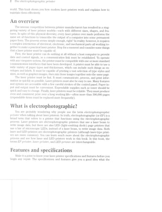 2 T/ize c?[8C7Z7i"'Op/‘2.i»OZOQ'i"CZ.QU/'Z»’ZlC? _];)'?""’Z1"lr'ZiZi6")"
world. This book shows you how modern laser printers work and explains how to
maintai.ii them effectively.
..-art verview
The intense competition between printer manufacturers has resulted in a stag-
gering variety of laser priiiter models—each with different sizes, shapes, and fea-
tures. ln spite of this physical diversity, every laser printer ever made performs the
same set of functions to 'f.l.'&l.l.SCl‘l.DO the output of a computer into some permanent
paper form. The process seems simple enough, right‘? in reality, however, it requires
a complex interacti.on of electncal, electronic, and mechanical parts all working to-
ether to make a practical laser printer. Stop for moment and consider some things
rat a laser printer must be capable of.
First, the laser printer can do nothing at all without a host computer to provide
data and control signals, so a conununication link must be established. To operate
with any computer system, the printer must be compatible with one or more standard
communication interfaces that have been developed. A printer must be able to use a
wide variety of paper types and thicknesses, which can include such things as en-
velopes and labels. it must be capable of printing a vast selection of type styles and
sizes, well. as gifaphics images, then mix those images together onto the same page.
The laser printer miist be fast. lt must communicate, process, and print infor-
riiation as quickly as possible. Laser printers must also be easy to use. Many features
and options are accessible with a few careful strokes of the control panel. Paper in-
put and output must be convenient. Expendable supplies such as toner should be
quick and easy to chaiige. Fiiilitll}/', laser printers must be reliable. They must produce
even and C.OlIl.SlSlI€1ill print over a long working life»-often more than 300,000 pages
(expendable items must be iI‘€plEtC€C;l more ;l’requently).
as-e*i.e
i it- -{*1 . -» 1 -- ..- T
'3 Er _ M .5 _ V -_ it @
You are pi'obably woiidering why people use the term eLccti"ophotogmpitic
_']3"7"’Zl’7"Z.Zi€7"‘ when talking about laser printers. ln truth, electrophotographic (or EP) is a
broad l1€lf'll1 that refers to a 131‘.ilj1il€1I‘ that functions using the electrophotographic
proces Laser" printers are electrophotographic printers that use a laser beam to
write image data, but there are also LED (light-emitting diode) page printers that
use a bar of mici*oscopic LEDs, instead of a laser beam, to write image data. Both
laser and LED printers are electrophotographic printers (although laser-type print»
ers more conunon). You can learn much more about the electrophotographic
process and see how laser and LED printers work in this book. In this book, the
terms EP];>rr"2Irrz.te1", l(Tt88"'l"])7"Z-"12.-t€'?"‘, and LED ];>r/2'/utc/2" are interchangeable.
U3
nQ51? nRifleatnr seeifieatis
Make it point to know your laser printer specifications and features before you
begin any repair. The specifications and features give you a good idea what the
 