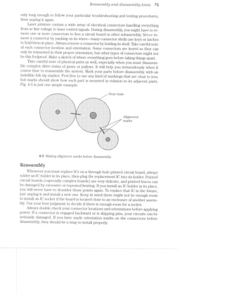 Rcdsscmbly and disassembly lzmts 75
only long enough to follow your particular troubleshooting and testing procedures,
then unplug it again.
Laser printers contain a wide array of electrical connectors handling everything
from ac line voltage to laser control signals. During disassembly, you might have to re~
move one or more connectors to free a circuit board or other subassembly. Never re-
move a connector by yanking on its wires~—many connector shells use keys or latches
to hold them in place. Always remove a connector by holding its shell. Take careful note
of each connector location and orientation. Some connectors are keyed so they can
only be reinserted in their proper orientation, but other types of connectors might not
be this foolproof. Make a sketch of where everything goes before taking things apart.
Take careful note of physical parts as well, especially when you must disassem-
ble complex drive trains of gears or pulleys. It will help you tremendously when it
comes time to reassemble the system. Mark your parts before disassembly with an
indelible felt-tip marker. Feel free to use any kind of markings that are clear to you,
but marks should show how each part is mounted in relation to its adjacent parts.
Fig. 4-5 is just one simple example.
..-.~=":*T.‘-7'72-.-.. Z Geart1“ai1"1
-I ._.. _.r..........-.-I.._
................._
,-- . . . . ..............
I:-_-__‘ _ :1 J.|r..._.............
'1-II Iu||roIQnvIInL*Il‘I -.5 -I ..-...-I.--.I..L.
|--I-- III, ~I. -I-.I.-I.-IIIIII.
'.'.'.'-'.'. I-.-..-. -..'.'.'.' I".'... ""'°""'.'."""
IAIII DGIIIIUIQ IIIII blllb ll
‘1..... .. I
InIvI IIoI»IovIII-IIIoIIQI ~IllQUIIDIlllIIII III
alt: IIIIIIIIIIIIIIIIIIIII Illnornou-I|aIIII|¢n II’
IIQI ICOIIIIIIDIIIIQIIIIQU lIIInI~IIIIIInvnIIIcu Ill
I¢uI¢ QIIIIIIIQIIIIIIIIIIIOi4IUVIllOIIIbIIIIlIII‘ ll
..-..... .I..-..-‘.-‘...-..I....-I. .-..-I...-..--I-..-I. I........ .-I... .._., -......--I... -..........I-....-..- I..-I
I... I‘IIUIéI:I.I'l‘1|DIIIQIIIIII II...-..II....I-....I. IIII
IIIQI IIIIII,O'].I‘I'I.tIIlII!IIQlIl QI,IIIIIIIII-1;-|¢ul_III,-IIIIIIII
I... .II... -I.-‘I .....-...... .-.....-..- . ...-..-.--.
IIICI .....-.;I;-'._......-II- I.II...I.-III.,PI'.-.:.{.;.-"l,..II.....-I.
IIII zIIIIIIII‘wIIIIoIIIIIIIIIIQIIII'I'I'IIIIIIIIIIIIIIIII
.....,II... -I....-a.I.I,....-..I.. I.-I.I...--
I.-I -.II.......I.-.._.... .. .....-I -I5.-._._.-.;._' -III...-... _..I-- III0lIyIIIIll|IIIIIIl .-.........;}_:F.;.5_::;;.'I'........-..
I... Q4IIIIII4IIIIIIll1III ..-.....-.. .... ..-I....... ',.... nnieg-- -.I..II. .......I -.--.--I...-.'-.-.'.'..-.......-I.-
;II ......II -III-III| IIIIII.IIII.'I'I".II.IIIIIIII
Y‘ ..-I..... -I..... I...-..-I... --.I..-I----.
‘I :.:.:.:. :.:.:.:.:.,I‘ 1;.:.:.I.I.2.'.'.'.:.:.:.:.:.:.:.:.:.:.'.'. '.-.:.:.;; n’1EL11S
|" i;|‘ |-III IIIIIIIIIII II‘
III IIII IIIIIII-III »I
I IIIDI IIIIIIIIIII I||
-.1 I-...I.--I-I P 1 II.-
1 -I'I'n.I'I'I-I.I'I'I'I'I' ' I I I I I I I I I I I III. ‘II.
"IIlbIlIlIII1IIICIr lllényuulul I 11'
_I.II~II-»IIII~II_ IQIIIIIIIID II_I'
.._. . . . . . . . . . .._. .._._,_; . - I I . . ._.__,... J . - . - I I I I_._._- I - I ,:_TIT._. .—I__
-*-.1' ' '-'- . . . . . .'.'.'.'I._
-‘, I I . . . . . ...,,-I";-In ...........,..,,_ . . . . . .._,_..)_._._.
IIICIIQIDIIIIIII}
IIIIIIIIIIo¢IIIE
!IIIIoIII¢IIIIIII
..-.-I.,._._.r_ IIIIII
I_I....I-......-._I
IIIIDIOIIIOIIII‘
...I-I.»-......
_ I I I I I I I I I I _
nu:-l I . I I I _ I I I _ I ‘I&:‘_~
I-UL I I I _|_uI
5;»-5 Making alignment marks before disassembly.
Reassembiy
Whenever you must replace IOs on a through-hole printed circuit board, always
solder an IO holder in its place, then plug the replacement IO into its holder. Printed
circuit boards (especially complex boards) are very delicate, and printed traces can
be damaged by excessive or repeated heating. If you install an IO holder in its place,
you will never have to desolder those points again. To replace that IO in the future,
just unplug it and install a new one. Keep in mind there might not be enough room
to install an IO socket if the board is located close to an enclosure of another assem-
bly. Use your best judgment to decide if there is enough room for a socket.
I Always double check your connector locations and orientations before applying
power. If a connector is engaged backward or is skipping pins, your circuits can be
seriously damaged. If you have made orientation marks on the connectors before
disassembly, they should be a snap to install properly.
 