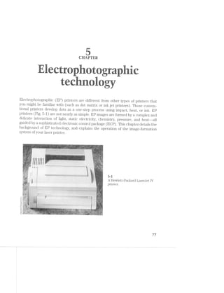 CHTER
~i Pr~ "'i-'L!:""ii““ -I‘-"W-=-'~ -M '-1-at-1 ‘>‘:’-3 @'2'F<'v 3‘ '-7?» :T.>.$- in
=‘=“:<';< ‘I I r-;'='-‘ <
.»;.= ' Ir" .-'
it ‘nagEl-'<-'1‘ ‘I rilsri -its =~i.~: ‘mm-. .==1-it 1&1:-I; :-mz. :'?;!‘~‘=‘ ¢>$~.<<? We an .=-.i.>.~v i;-1»-J l-“ti iii‘-E H3? 1.-.'=.:-‘ :;>:>;- ,-,-,4; /airﬁe-‘I <l!=;~ Mi.‘-""--"“*‘ §.t}.'j gl-,5; ﬁr? _"i‘l{ .§)';I L-‘$1. t,n;‘:;i i-‘LI-L h".'.':‘ r3CU.$ 11'-‘*5 ‘.-‘ill f-I‘-‘-‘ ix}: _.‘-3". "F.-:13: -:.~‘,‘1Z 1,413,’; ‘;I_l§§l _:3,9,‘,' E-mi
-=.'.>“== its-I in F1-1'.'=% liiili trier M3 =».i=..= <»=.r.<. =','»i‘=;»' ‘J-.‘?§=T ..=r ‘B;-:1-Ii mi’: ;1~‘-an Kira at
‘ ;=.>:ii il‘¢il- ‘-.1"-=-=<I. 111::-: it-if-5 sir: =:“l .-‘=1? rib?! :-11-is i;»::v ti-‘I Mfr . “WY *-"WI i‘?/:1‘ ai Irv: ‘M21,
, .
1'1 ,.-#5“
..<.-nu-:,-~ ‘I. , .i.—.-=-.-.=-=~..
<.-..v"z . '.=.i.=.~"§
. I.-ta.‘
"'-‘*'~1.¥I:"“"‘ ‘:‘-Iii, :='=,=:=a -:-in ' ‘='I=:Z-1-, "'-In-!='-, {;;;.‘ 1;,-V: .119 at w':>i':‘" =._'i§;‘,, E
fl;-ii " via ':.=~ri¥ sin :'§1;" t':1i= .§~;.>‘i=' rliili is-.1 ‘iilY‘. .-‘ah‘: -‘i1-'>‘.'-- . ...1» -:~n»~ __=' .=.-.75‘. *?:.‘ arm n“Y:l-E-‘ I».--it‘ :-I-.; .1)‘,-i ;,:r_v -5,» ~.>i,.- v-.=.:;, I.~.-.-; ,.~,, I, .I.- .-, 1.1,, - . »‘.__ .. ‘I; ,. ,>:l‘lVIl. ,_I.~.i, ..,-N -fir A l.'- ;
!I‘'l: 1-tel .;i,=:~v 5!;-‘:~ ?;.»I: .»i;.3w 1-I‘, ~:-;a ,1-
‘=1'i:=.-‘v» "-rah‘:-Ii=rr'-“ =~.¥*I¢'¢-~ .-»“-ii-111‘-., .~:J=4~::» W-';:=Y:é‘-a. "-ii» W. .=‘=~" ‘Wt-‘F:-‘r'i».!5t-1.'= In‘- ‘I - - - - - - ~- A - _ I‘i;‘J:'-“‘§i'{:,:_
it re .~'>. i‘
2+. .: -I>4». ..-‘ M
Electrophotographic (EP) printers are different from other types of printers that
you might be familiar with (such as dot matrix or ink jet printers). Those conven-
tional printers develop dots as a one-step process using impact, heat, or ink. EP
printers (Fig. 5-1) are not nearly as simple. EP images are formed by a complex and
delicate interaction of light, static electricity, chemistry, pressure, and heat--all
guided by a sophisticated electronic control package (EOP). This chapter details the
background of EP technology, and explains the operation of the image-formation
system of your laser printer.
5-i
A Hewlett-Packard Lasenlet IV
printer. '
ckardCo
PaI
.._.
ﬁn
—€eve
77
 