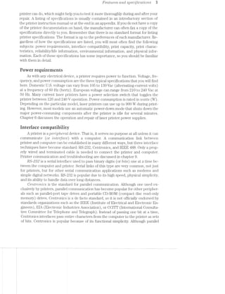 Fca.tw"es cmd specifications 3
printer can do, which might help you to test it more thoroughly during and after your
repair. A listing of specifications is usually contained in an introductory section of
the printer instruction manual or at the end in an appendix. If you do not have a copy
of the printer documentation on hand, the manufacturer can often fax a copy of the
specifications directly to you. Remember that there is no standard format for listing
printer specifications. The format is up to the preferences of each manufacturer. Re-
gardless of how the specifications are listed, you will most often find the following
subjects: power requirements, interface compatibility, print capacity, print charac-
teristics, reliability/life information, environmental information, and physical infor-
mation. Each of these specifications has some importance, so you should be familiar
with them in detail.
Puwer requirements
As with any electrical device, a printer requires power to function. Voltage, fre-
quency, and power consumption are the three typical specifications that you will find
here. Domestic U.S. voltage can vary from I05 to I30 Vac (alternating-current volts)
at a frequency of 60 Hz (hertz). European voltage can range from 210 to 240 Vac at
50 Hz. Many current laser printers have a power selection switch that toggles the
printer between 120 and 240 V operation. Power consumption is rated in watts (W).
Depending on the particular model, laser printers can use up to 900 W during print-
ing. However, most models use an automatic power-down mode that shuts down the
major power-consuming components after the printer is idle for several minutes.
Chapter 6 discusses the operation and repair of laser printer power supplies.
interface cninnatihiiity
A printer is a pc’r'2Ip/teral device. That is, it serves no purpose at all unless it can
communicate (or Z/nterfctce) with a computer. A communication link between
printer and computer can be established in many different ways, but three interface
techniques have become standard: RS-232, Centronics, and IEEE 488. Only a prop-
erly wired and terminated cable is needed to connect the printer and computer.
Printer communication and troubleshooting are discussed in chapter 9.
RS-282 is a serial interface used to pass binary digits (or bits) one at a time be-
tween the computer and printer. Serial links of this type are very common, not just
for printers, but for other serial communication applications such as modems and
simple digital networks. RS-232 is popular due to its high speed, physical simplicity,
and its ability to handle data over long distances.
Ceittrom'cs is the standard for parallel communication. Although one used ex-
clusively by printers, parallel communication has become popular for other peripher-
als such as parallel-port tape drives and portable CD-ROIVI (compact disc read-only
memory) drives. Centronics is a de facto standard, so it is not officially endorsed by
standards organizations such as the IEEE (Institute of Electrical and Electronic En-
gineers), EIA (Electronic Industries Association), or CCITT (International Consulta-
tive Committee for Telephone and Telegraph). Instead of passing one bit at a time,
Centronics interfaces pass entire characters from the computer to the printer as sets
of bits. Centronics is popular because of its functional simplicity. Although parallel
 