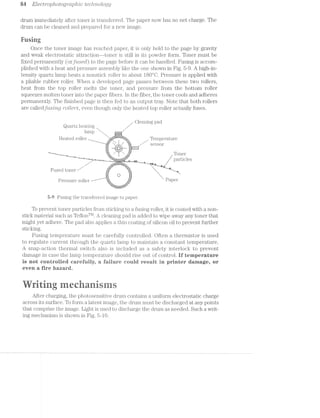 84 Electropltotogmpizic tecltiiology
drum immecliately after toner is ti.'ansfei'red. The paper now has no net charge. The
drum can be cleaned and prepared for a new image.
Fusing
Once the toner image has reached paper, it is only held to the page by gravity
and weak electrostatic attraction--toner is still in its powder form. Toner must be
fixed permanently (Ol‘,]F7,L.S‘6Cl) to the page before it can be handled. Fusing is accom-
plished with a heat and pressure assembly ljilre the one shown in Fig. 5-9. A high-in-
tensity quartz lamp heats a nonsticlr roller to about l8()"O. Pressure is applied with
a pliable rubber roller. When a developed page passes between these two rollers,
heat from the top roller melts the toner, and pressure from the bottom roller
squeezes molten toner into the paper fibers. in the fiber, the toner cools and adheres
permanently. The finished page is then fed to an output tray. Note that both rollers
are calledji.tsi"r2,g "rolilers, even though only the heated top roller actually fuses.
_ _ Cleaning pad
Quartz heat1..ng
lamp 
Heated roller / Temperature'§§;i-:- _ ‘__. u
“H S € S O £1
H3, i }3gg_y/
_""“-~—~_i. Toner
‘_'—_—-5—_-§_‘|-—£I...._»;- _na___m / particles
;§é§:5tl¥“' ___.
Fused toner /
Pressure roller 2 Pa-1361"
"=5E5E§!tr.;,“
-;~"—""B.. ... .U,
.,1-1=-P--'=1-
5-9 Fusing the transferred image to paper.
To prevent toner particles from sticlniig to a fusing roller, it is coated with a non-
stick material such as TeflonT1“. A cleaning pad is added to wipe away any toner that
might yet adhere. The pad also applies a thin coating of silicon oil to prevent further
sticking.
Fusing temperature must be carefully controlled. Often a thermistor is used
to regulate current through the quartiz. lamp to maintain a constant temperature.
A snap-action thermal switch also is included as a safety interlock to prevent
damage in case the lamp temperature should rise out of control. if temperature
is net centreiied earefuiliy, a faiiure ceuid resuit in printer damage, or
even a fire hazard.
T r @ it
iii7 fiti ﬁﬁdiiiaa
After charging, the photosensitive drum contains a uniform electrostatic charge
across its surface. To form a latent image, the drum must be discharged at any points
that comprise the image. Light is used to discharge the drum as needed. Such a writ-
ing mechanism is shown in Fig. 5-l0.
 
