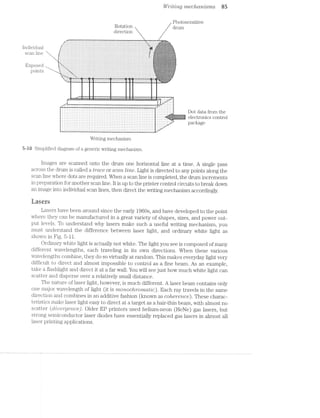 Individual ;:‘§;.;.
- . -'5 :-:-' ..;:1:;.-;
sc in n '-:-:-:-:-:-
C G F:-:-:-:-:-I -:-:-:~: ii»
;:;:z:z: z:§:s:2:2%,’“+"-~~",,iEvposed i,;;E;;,j-:;
lJOi11l~5 *='3:§:§:;:;.;._ ;:;:;:;:; ;:;:;:;:;:;:;:;: :§:3:3:3:3:
I/I/rvjtiing mechctmisms 85
Photosensitive
ROl;alZ1OI"1 drum}
direction
" :1.-~-;'. . . . . . . . . . . - - . . . . . . . . . . . . - . . - . - - . . . . . . . . - - . . . . . . ._ _.
. . . . . . . - . . . . . . - . . . . . . . . . r...-u.(.1:. . - . ' . . - - . . ‘ - ' . ' . . ' . ' - ' - . . . ' . ° - ' . ‘ . ' - ' - . . . ' - ' . ' . ' . . . . . . ' - ' . ' . ~ - - .' ;-;.;.'_'..'.::EL"l‘$l;:f%
. . . . . . _ . . . --
;l' r ‘..-
s I
$1'4'3.
.;..'*C_$-
I‘I‘II‘:1:-51:?--
'-‘~a:-*."=-
:;.__.'-.;._.'ﬁgs‘
“3.|:'z'~"'-.-.-vim
~1
. . . . . ‘-.-.?%. -;..r’|
. ... ..-....-...............................-.... ..._
~.~-- .1-» ~-- ~~~---v-----u~~-11—'1Y“,_‘,‘v.-¢¢I.I;- - - .. ~~ 3:15;; 4.‘;-._=_i: ._, — — Wsj '-__i_*' ;_g~_~i .. W .-_;'-,::"_-1,’ _- I ‘
'-_,‘_.... ..--. ...-.....-....._... ;;----........ .."<_-M,
.,. .. l ; . . .; V . __, - .~_ ~- I-
= 1: é =' ? % i.5 ,1 § s i 1 = ;= F.= i. i I . '1 : i w it
5 ‘ *5 r E = Q‘ z ';
t 2
- = e A -: ,‘ 4
I =. . . . . ,. T .5 1 2 4 2 ; ‘, 5 z
T ‘= ‘- 1 2 =?
l r a : 1; l, '1
2‘ f I ‘-. *1 I l: ' J .-
__,._ — — 1-‘ ~—— ...:v.i'".__'__— —~ '1: :=|..,..:‘i""" "_V;____V '———7 1: ' - - - - y-:1 .
—— 7"" 77"" __ 7' ‘Ir
-
v ¢ . - . | ¢ - . - . | - . - - ¢ - - » . > - - - - ; s ¢ --'-'7'-"T-Q-q-;-q-n-';"'T' - . -
. . . . . . . . . . ..I IL
- . . . . - . . . -.
. . . . . . . . . . - . . . . . . . . . . . . . . . . . . . . . . . . . . . . . . . . . . . . . . . . . . . . . . . . . . . . . . . ..
u I u v I o n q - Q n l u n u 0 I n I I I : u O r I I Q I I I o > n n I I 0 a 0 I u n I I 0 I n n u I I I n 0 I u I v 0 I I I n I n I u d
. . . . . . . . . . . . . . . . . . . . . . . . . . . . . . . . . . . . . . . . . . . . - . . . . . . . . . . . . . . . . . . . . . ..
. . . . . . . . . . - . . . . . . . . . . . . . . . . . . . . . . . . . . . . . . . . . . . . . . . . . . . . . . . . . . . . ... _
. .,- .__. _ .. . . . . . . . . . . . . . . . . . . . . . . . . . . . . . - . . . . . . . . . . . . . . . . . - . . . . . . . . . . . . .. ._: _ e 1 S
. . . . . . . . . . . . . . . . . . . . . . . . . . . . . . . . . . . . . . . . . . . . . . . . . . . . . . . . . . . . . .. $5 egg 1Qu 0 | I I o n I I 0 u ¢ u I I 0 I Q I n I I Q 0 I I I I I O I 0 I I I | n I 4 I I | I v n 0 I Q I Q I J O I Q O I I n Q I I I II '
. - . . . . . . . . - . . . . . . . . . . . . . . . . . . . . . . . . . . . . . . . . . . - . . . . . . . . . . ..
. . . . . . . . . . . . . . . . . . . . . . . . . . . . . . . . . . . . . . . . . . . . . . . . . . . . . . .._|.-
u ¢ | Q | a n - u I u e J a u u n n ~ n | u - n | v u u n u n u n : n u - - u c - a u u | ¢ | u n n - I 1-“-'
c 0 I I 0 Q I I I I q 0 I I I I I l A 0 Q I I u n 0 | n I u | a I | Q O Q I I Q I I I I I I I Q I 0 00:31:‘
I O I I I u I Q I I I I I I O 1 I I q I I 0 I u I I Q I | I I Q I O I 0 A Q I a I I 0 O I I I c IQ;-‘-
. . . . . . . - . . . . . . . . . . . . . . . . . . - . . . . . . . . . . . . . . . - . . . . ..,,.
. . - - - Q - ¢ - . . . - . - ¢ - - - ¢ | u I - - . - - . - - . - ¢ . ~ ¢ - - = - ~ - n - - Q ~ - | ~ u - - - . . -_.-
Writing mechanism
5 iﬂ Simplified diagram of a generic writing mechanism.
images are scanned onto the drum one horizontal line at a time. A single pass
across the drum is called a trace or scam Mine. Light is directed to any points along the
scan line where dots are required. When a scan line is completed, the drum increments
in preparation for another scan line. It is up to the printer control circuits to break down
an image into individual scan lines, then direct the writing mechanism accordingly.
Lasers
Lasers have been around since the early 1960s, and have developed to the point
where they can be manufactured in a great variety of shapes, sizes, and power out-
put levels. To understand why lasers make such a useful writing mechanism, you
must understand the difference between laser light, and ordinary white light as
shown in Fig. 5-l l.
Ordinary White light is actually not white. The light you see is composed of many
different wavelengths, each traveling in its own directions. When these various
wavelengths combine, they do so virtually at random. This makes everyday light very
difficult to direct and almost impossible to control as a fine beam. As an example,
take a flashlight and direct it at a far wall. You will see just how much white light can
scatter and disperse over a relatively small distance.
The nature of laser light, however, is much different. A laser beam contains only
one major wavelength of light (it is monochromatic). Each ray travels in the same
direction and combines in an additive fashion (known as coherence). These charac-
teristics make laser light easy to direct at a target as a hair-thin beam, with almost no
scatter (_d?joei"g/e/12-ce). Older EP printers used helium-neon (HeNe) gas lasers, but
strong semiconductor laser diodes have essentially replaced gas lasers in almost all
laser printing applications.
 
