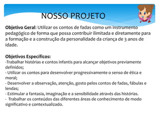 NOSSO PROJETO
Objetivo Geral: Utilizar os contos de fadas como um instrumento
pedagógico de forma que possa contribuir ilimitada e diretamente para
a formação e a construção da personalidade da criança de 3 anos de
idade.
Objetivos Específicos:
-Trabalhar histórias e contos infantis para alcançar objetivos previamente
definidos;
- Utilizar os contos para desenvolver progressivamente o senso de ética e
moral;
- Desenvolver a observação, atenção, gosto pelos contos de fadas, fábulas e
lendas;
- Estimular a fantasia, imaginação e a sensibilidade através das histórias.
- Trabalhar os conteúdos das diferentes áreas de conhecimento de modo
significativo e contextualizado.
 