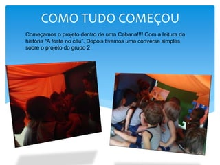 COMO TUDO COMEÇOU
Começamos o projeto dentro de uma Cabana!!!! Com a leitura da
história “A festa no céu”. Depois tivemos uma conversa simples
sobre o projeto do grupo 2
 