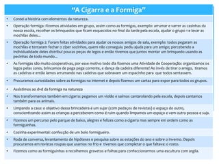 “A Cigarra e a Formiga”
• Contei a história com elementos da natureza.
• Operação formiga: Fizemos atividades em grupo, assim como as formigas, exemplo: arrumar e varrer as casinhas da
nossa escola, recolher os brinquedos que ficam esquecidos no final da tarde pela escola, ajudar o grupo 1 e levar as
mochilas deles...
• Operação formiga 2: Foram feitas atividades para ajudar os nossos amigos de sala, exemplo: todos pegaram as
mochilas e tentaram fechar o zíper sozinhos, quem não conseguiu pediu ajuda para um amigo; percebendo a
individualidade deles distribuí poucas peças de legos e então tivemos que juntos montar um brinquedo usando as
pecinhas de todo mundo...
• As formigas são muito cooperativas, por esse motivo todo dia fizemos uma Atividade de Cooperação: organizamos os
legos pelas cores, brincamos de pega pega corrente, e dança da cadeira diferente! Ao invés de tirar o amigo, tiramos
as cadeiras e então íamos arrumando nas cadeiras que sobravam um espacinho para que todos sentassem.
• Procuramos curiosidades sobre as formigas na internet e depois fizemos um cartaz para expor para todos os grupos.
• Assistimos ao dvd da formiga na natureza
• Nos transformamos também em cigarra: pegamos um violão e saímos cantarolando pela escola, depois cantamos
também para os animais.
• Limpando a casa: o objetivo dessa brincadeira é um sujar (com pedaços de revistas) o espaço do outro,
conscientizando assim as crianças a perceberem como é ruim quando limpamos um espaço e vem outra pessoa e suja.
• Fizemos um percurso pelo parque de baixo, alegres e felizes como a cigarra mas sempre em ordem como as
formiguinhas.
• Cozinha experimental: confecção de um bolo formigueiro.
• Roda de conversa, levantamento de hipóteses e pesquisa sobre as estações do ano e sobre o inverno. Depois
procuramos em revistas roupas que usamos no frio e tivemos que completar o que faltava: o rosto.
• Fizemos como as formiguinhas e recolhemos gravetos e folhas para confeccionarmos uma escultura com argila.
 