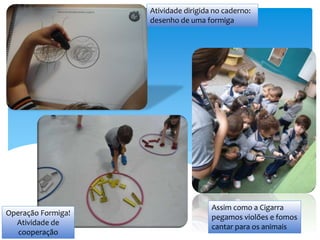 Assim como a Cigarra
pegamos violões e fomos
cantar para os animais
Atividade dirigida no caderno:
desenho de uma formiga
Operação Formiga!
Atividade de
cooperação
 