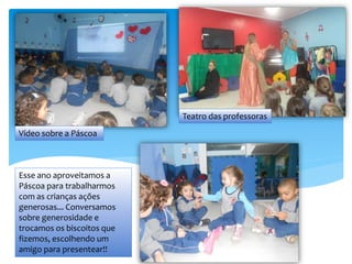 Esse ano aproveitamos a
Páscoa para trabalharmos
com as crianças ações
generosas... Conversamos
sobre generosidade e
trocamos os biscoitos que
fizemos, escolhendo um
amigo para presentear!!
Vídeo sobre a Páscoa
Teatro das professoras
 