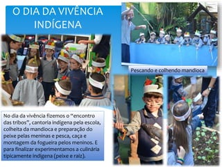 Pescando e colhendo mandioca
No dia da vivência fizemos o “encontro
das tribos”, cantoria indígena pela escola,
colheita da mandioca e preparação do
peixe pelas meninas e pesca, caça e
montagem da fogueira pelos meninos. E
para finalizar experimentamos a culinária
tipicamente indígena (peixe e raiz).
O DIA DA VIVÊNCIA
INDÍGENA
 