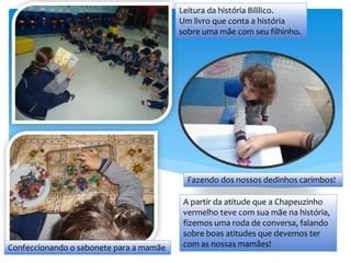 Fazendo dos nossos dedinhos carimbos!
Confeccionando o sabonete para a mamãe
Leitura da história Bililico.
Um livro que conta a história
sobre uma mãe com seu filhinho.
A partir da atitude que a Chapeuzinho
vermelho teve com sua mãe na história,
fizemos uma roda de conversa, falando
sobre boas atitudes que devemos ter
com as nossas mamães!
 