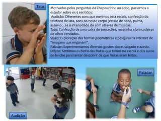 Motivados pelas perguntas da Chapeuzinho ao Lobo, passamos a
estudar sobre os 5 sentidos:
Audição: Diferentes sons que ouvimos pela escola, confecção do
telefone de lata, sons do nosso corpo (estalo de dedo, palma,
assovio...) e a intensidade do som através de músicas.
Tato: Confecção de uma caixa de sensações, massinha e brincadeiras
de olhos vendados.
Visão: Exploração das formas geométricas e pesquisa na internet de
“imagens que enganam”.
Paladar: Experimentamos diversos gostos: doce, salgado e azedo.
Olfato: Sentimos o cheiro das frutas que temos na escola e dos sucos
do lanche para tentar descobrir de que frutas eram feitos.
Tato
Audição
Paladar
 
