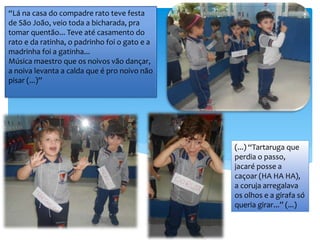 “Lá na casa do compadre rato teve festa
de São João, veio toda a bicharada, pra
tomar quentão... Teve até casamento do
rato e da ratinha, o padrinho foi o gato e a
madrinha foi a gatinha...
Música maestro que os noivos vão dançar,
a noiva levanta a calda que é pro noivo não
pisar (...)”
(...) “Tartaruga que
perdia o passo,
jacaré posse a
caçoar (HA HA HA),
a coruja arregalava
os olhos e a girafa só
queria girar...” (...)
 