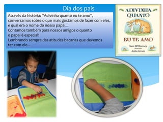 Dia dos pais
Através da história: “Adivinha quanto eu te amo”,
conversamos sobre o que mais gostamos de fazer com eles,
e qual era o nome do nosso papai...
Contamos também para nossos amigos o quanto
o papai é especial!
Lembrando sempre das atitudes bacanas que devemos
ter com ele...
 