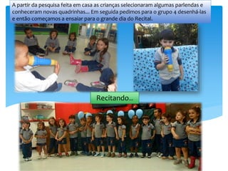 A partir da pesquisa feita em casa as crianças selecionaram algumas parlendas e
conheceram novas quadrinhas... Em seguida pedimos para o grupo 4 desenhá-las
e então começamos a ensaiar para o grande dia do Recital.
Recitando...
 